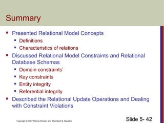 Slide 5- 42Copyright © 2007 Ramez Elmasri and Shamkant B. Navathe
Summary
 Presented Relational Model Concepts
 Definitions
 Characteristics of relations
 Discussed Relational Model Constraints and Relational
Database Schemas
 Domain constraints’
 Key constraints
 Entity integrity
 Referential integrity
 Described the Relational Update Operations and Dealing
with Constraint Violations
 