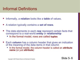 Slide 5- 6Copyright © 2007 Ramez Elmasri and Shamkant B. Navathe
Informal Definitions
 Informally, a relation looks like a table of values.
 A relation typically contains a set of rows.
 The data elements in each row represent certain facts that
correspond to a real-world entity or relationship
 In the formal model, rows are called tuples
 Each column has a column header that gives an indication
of the meaning of the data items in that column
 In the formal model, the column header is called an attribute
name (or just attribute)
 