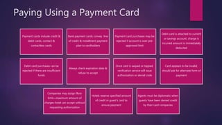 Paying Using a Payment Card
Payment cards include credit &
debit cards, contact &
contactless cards
Bank payment cards convey line
of credit & installment payment
plan to cardholders
Payment card purchases may be
rejected if account is over pre-
approved limit
Debit card is attached to current
or savings account, charge is
incurred amount is immediately
deducted
Debit card purchases can be
rejected if there are insufficient
funds
Always check expiration date &
refuse to accept
Once card is swiped or tapped,
verification service will issue
authorization or denial code
Card appears to be invalid,
should ask for alternate form of
payment
Companies may assign floor
limit—maximum amount of
charges hotel can accept without
requesting authorization
Hotels reserve specified amount
of credit in guest’s card to
ensure payment
Agents must be diplomatic when
guests have been denied credit
by their card companies
 