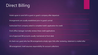 Direct Billing
Hotels agree to send bill to guest or guest’s company after departure
Arrangements are usually established prior to guest’s arrival
Authorized from company asked to complete hotel’s application for credit
Front office manager normally reviews these credit applications
List of approved DB accounts usually maintained at front desk
At check-out, guest who has DB arrangements simply signs folio after reviewing, statement is mailed after
DB arrangement, hotel assumes responsibility for account collections
 