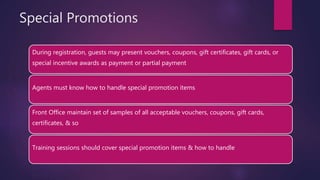 Special Promotions
During registration, guests may present vouchers, coupons, gift certificates, gift cards, or
special incentive awards as payment or partial payment
Agents must know how to handle special promotion items
Front Office maintain set of samples of all acceptable vouchers, coupons, gift cards,
certificates, & so
Training sessions should cover special promotion items & how to handle
 