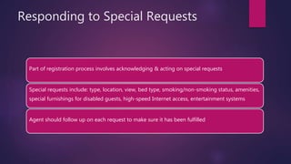 Responding to Special Requests
Part of registration process involves acknowledging & acting on special requests
Special requests include: type, location, view, bed type, smoking/non-smoking status, amenities,
special furnishings for disabled guests, high-speed Internet access, entertainment systems
Agent should follow up on each request to make sure it has been fulfilled
 