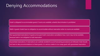 Denying Accommodations
Hotel is obligated to accommodate guests if rooms are available; unlawful discrimination is prohibited
Walk-in guests: hotels have no obligation to accommodate without reservation when no rooms are available
Non-guaranteed reservations: if guests arrive past hotel’s reservation cancellation hour, room may not be available,
because hotel is not obligated to hold reservation
Guaranteed reservations: if reservations are carefully handled & sound forecasting procedures are followed, hotel should
not have to deny accommodations to these guests; it is serious matter to turn away guest with guaranteed reservation
 