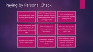 Paying by Personal Check
Hotels allow guests to pay
by using personal checks
Hotels allow guests to cash
personal subject to payment
card on file provides check-
cashing guarantee
Hotels accept personal
checks only during standard
banking hours
Hotels allow guests to write
personal checks only for
total amount of room rate &
taxes
Hotels accept personal
checks require proper
identification
Hotels should only accept
personal checks written on
current day
Personal checks should be
made payable to hotel
Hotels should not accept
second- or third-party
checks
Hotels use system capable
of providing immediate
payment of check via
electronic transfer
 
