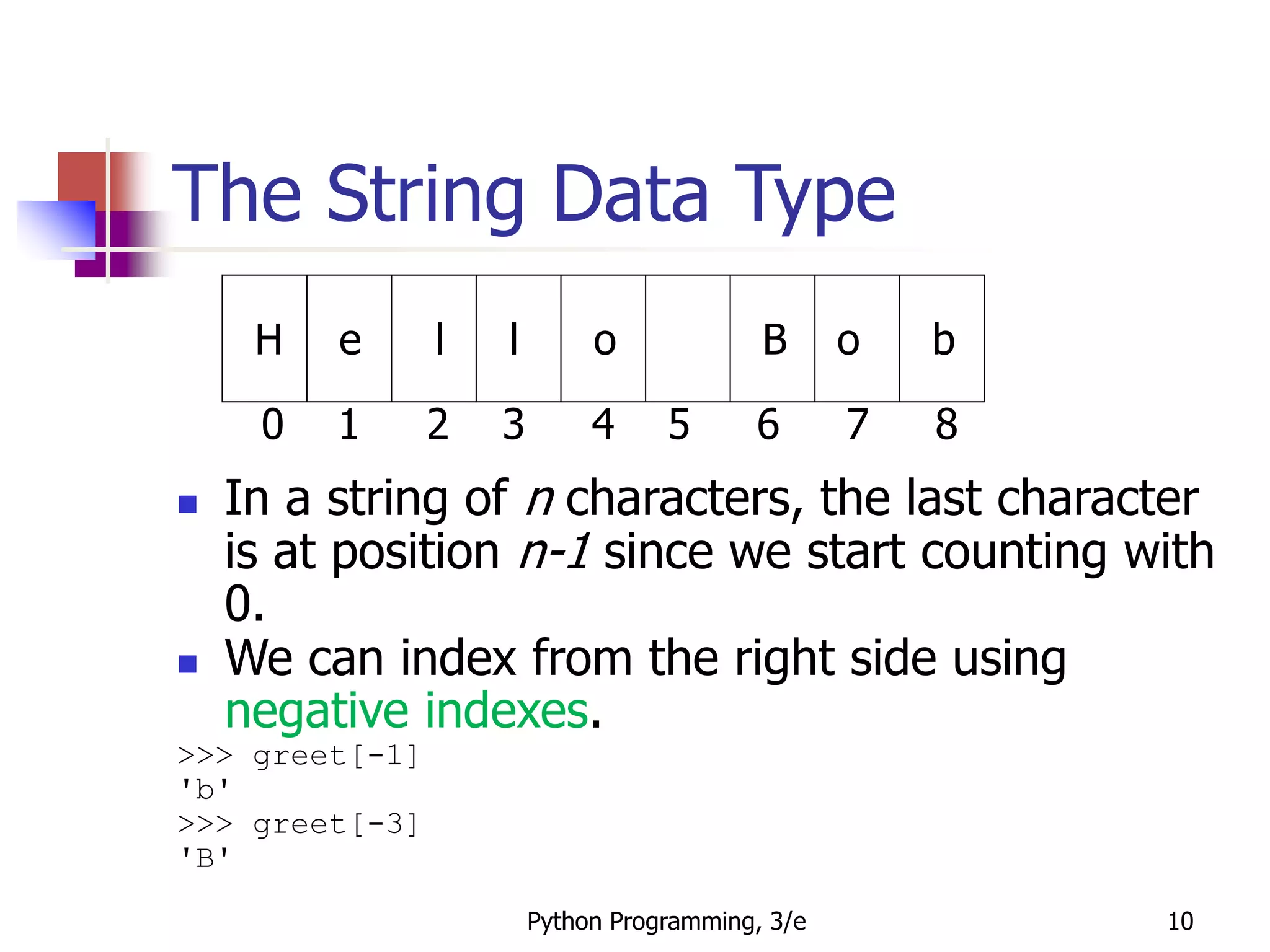 Python Programming, 3/e 10
The String Data Type
 In a string of n characters, the last character
is at position n-1 since we start counting with
0.
 We can index from the right side using
negative indexes.
>>> greet[-1]
'b'
>>> greet[-3]
'B'
H e l l o B o b
0 1 2 3 4 5 6 7 8
 