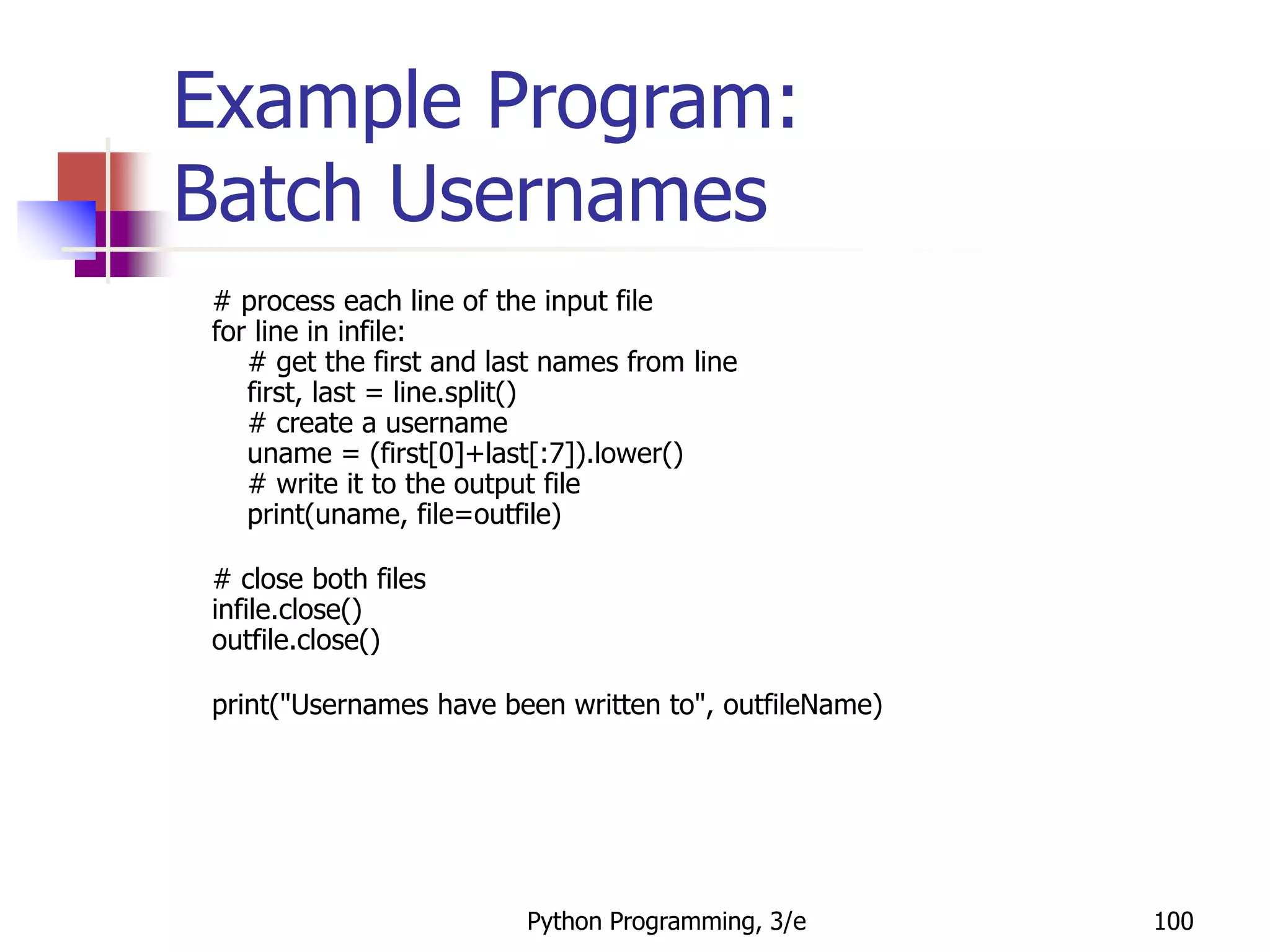 Python Programming, 3/e 100
Example Program:
Batch Usernames
# process each line of the input file
for line in infile:
# get the first and last names from line
first, last = line.split()
# create a username
uname = (first[0]+last[:7]).lower()
# write it to the output file
print(uname, file=outfile)
# close both files
infile.close()
outfile.close()
print("Usernames have been written to", outfileName)
 