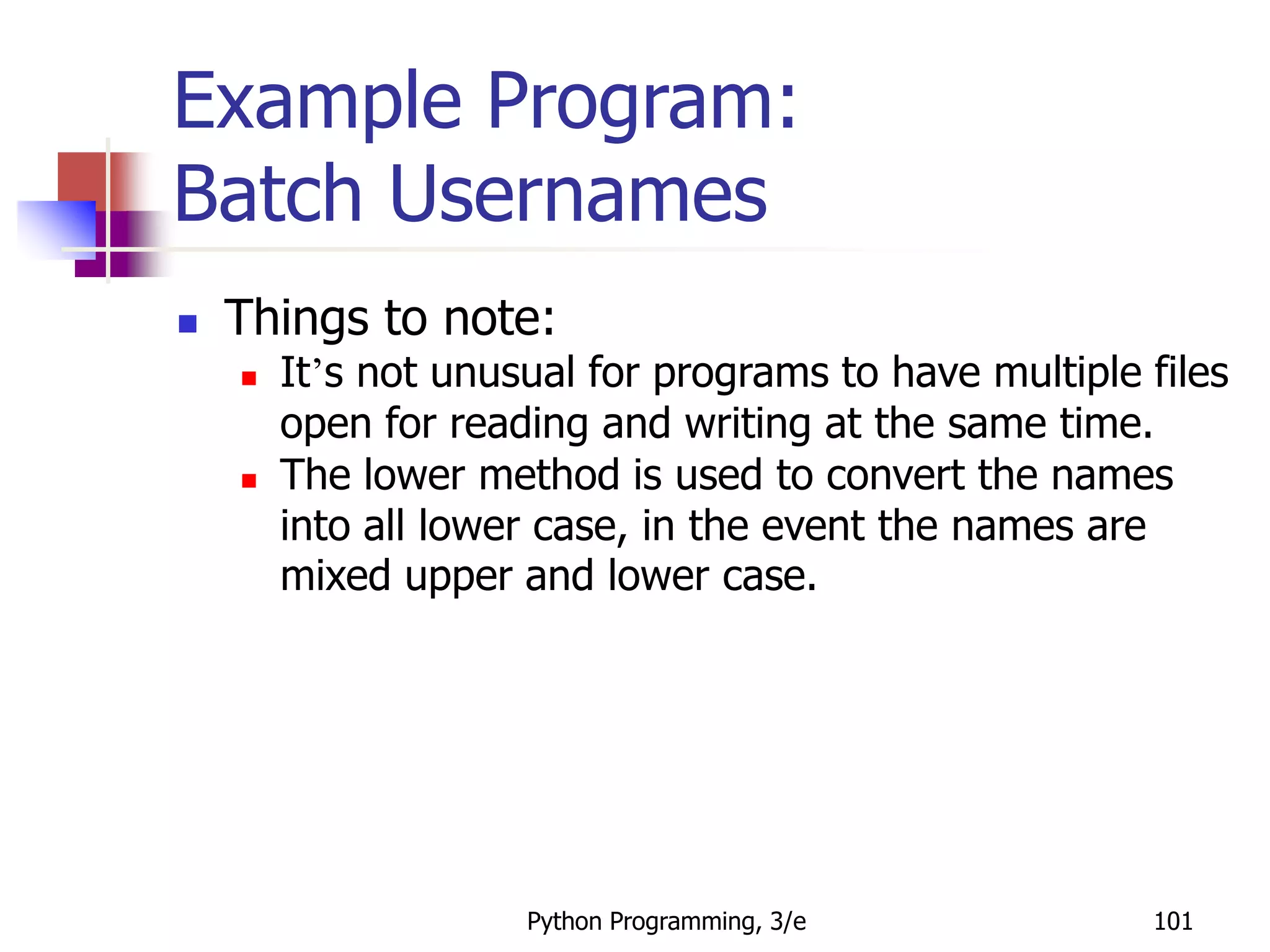 Python Programming, 3/e 101
Example Program:
Batch Usernames
 Things to note:
 It’s not unusual for programs to have multiple files
open for reading and writing at the same time.
 The lower method is used to convert the names
into all lower case, in the event the names are
mixed upper and lower case.
 