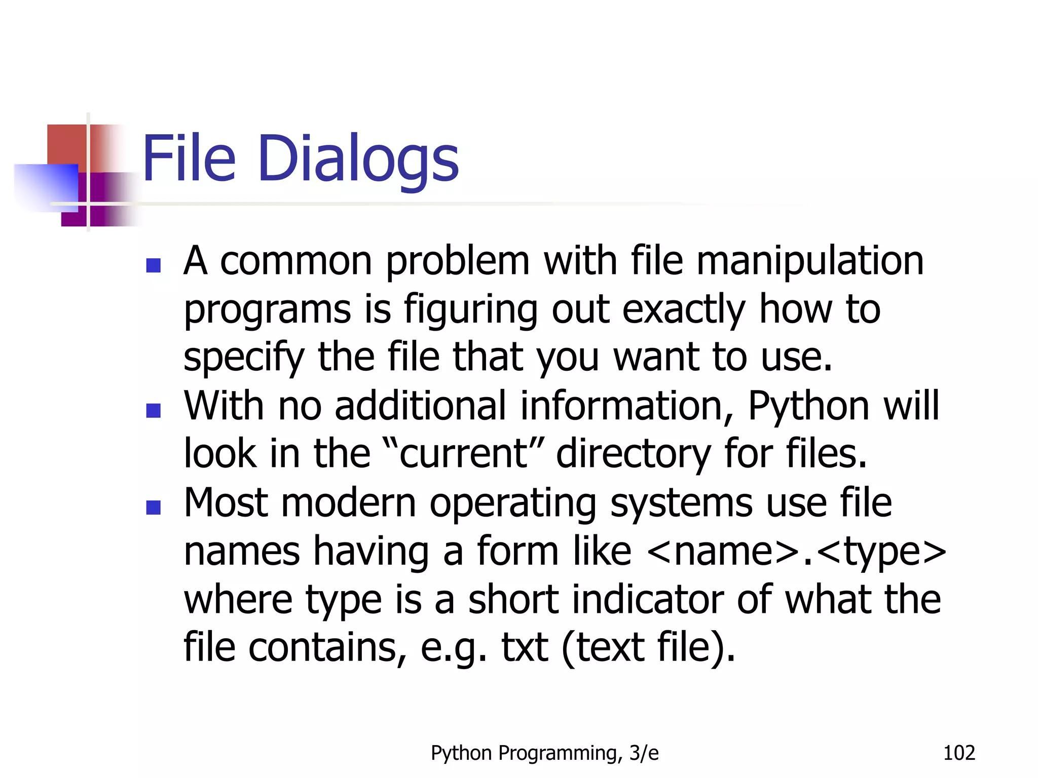 Python Programming, 3/e 102
File Dialogs
 A common problem with file manipulation
programs is figuring out exactly how to
specify the file that you want to use.
 With no additional information, Python will
look in the “current” directory for files.
 Most modern operating systems use file
names having a form like <name>.<type>
where type is a short indicator of what the
file contains, e.g. txt (text file).
 