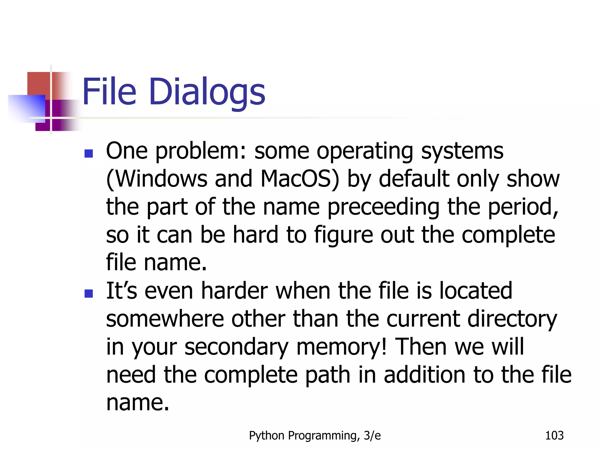 Python Programming, 3/e 103
File Dialogs
 One problem: some operating systems
(Windows and MacOS) by default only show
the part of the name preceeding the period,
so it can be hard to figure out the complete
file name.
 It’s even harder when the file is located
somewhere other than the current directory
in your secondary memory! Then we will
need the complete path in addition to the file
name.
 