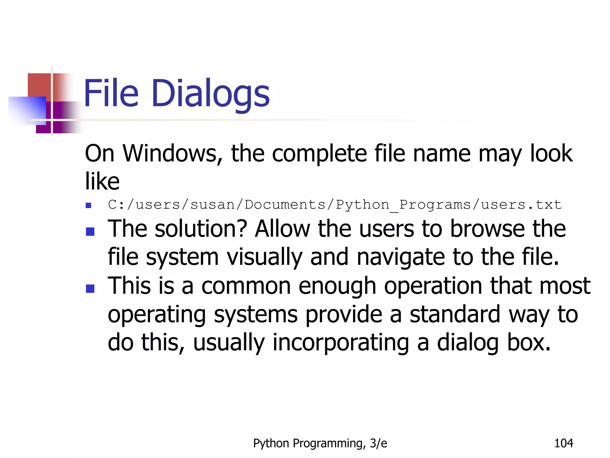 Python Programming, 3/e 104
File Dialogs
On Windows, the complete file name may look
like
 C:/users/susan/Documents/Python_Programs/users.txt
 The solution? Allow the users to browse the
file system visually and navigate to the file.
 This is a common enough operation that most
operating systems provide a standard way to
do this, usually incorporating a dialog box.
 