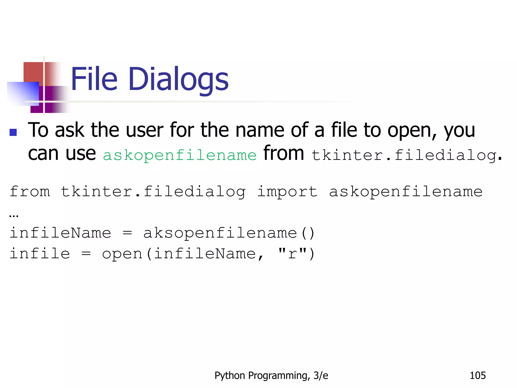 Python Programming, 3/e 105
File Dialogs
 To ask the user for the name of a file to open, you
can use askopenfilename from tkinter.filedialog.
from tkinter.filedialog import askopenfilename
…
infileName = aksopenfilename()
infile = open(infileName, "r")
 