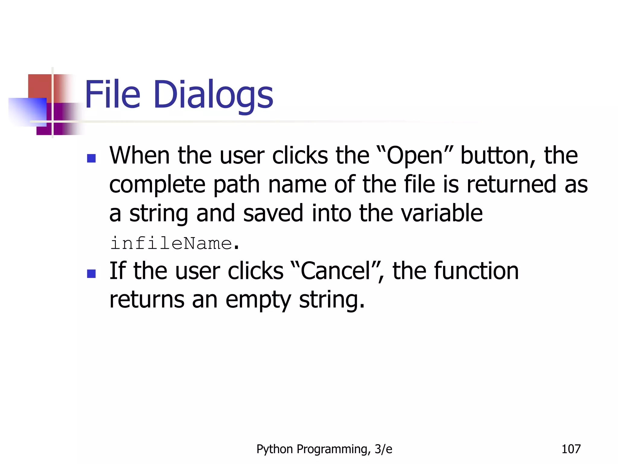 Python Programming, 3/e 107
File Dialogs
 When the user clicks the “Open” button, the
complete path name of the file is returned as
a string and saved into the variable
infileName.
 If the user clicks “Cancel”, the function
returns an empty string.
 
