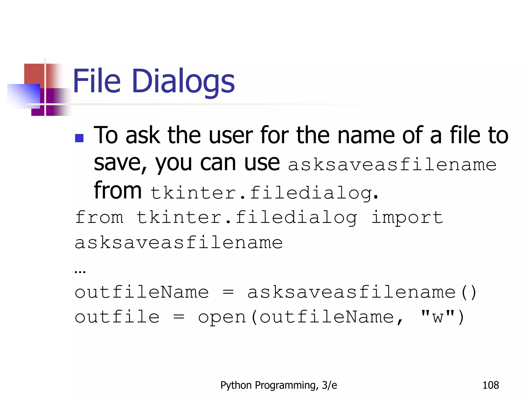 Python Programming, 3/e 108
File Dialogs
 To ask the user for the name of a file to
save, you can use asksaveasfilename
from tkinter.filedialog.
from tkinter.filedialog import
asksaveasfilename
…
outfileName = asksaveasfilename()
outfile = open(outfileName, "w")
 