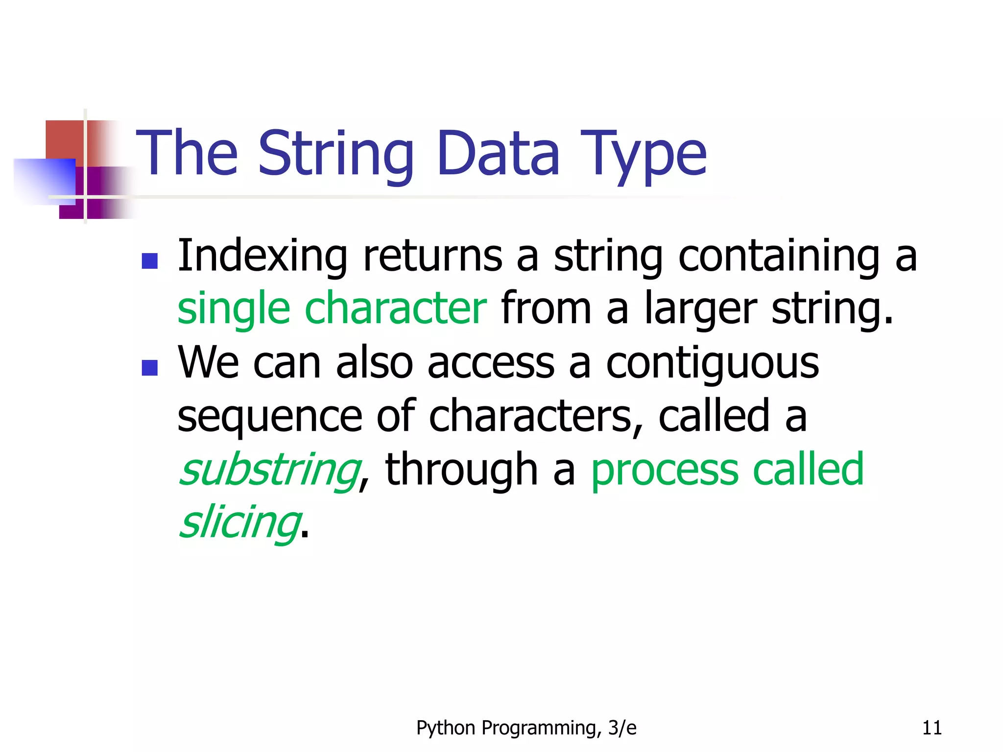 Python Programming, 3/e 11
The String Data Type
 Indexing returns a string containing a
single character from a larger string.
 We can also access a contiguous
sequence of characters, called a
substring, through a process called
slicing.
 