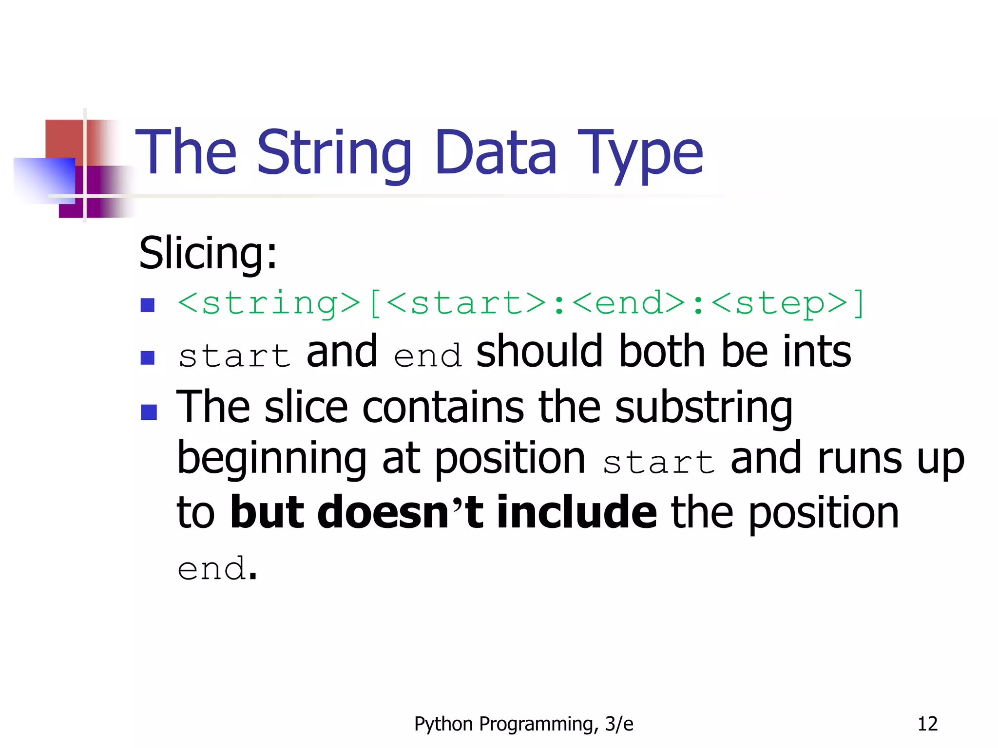 Python Programming, 3/e 12
The String Data Type
Slicing:
 <string>[<start>:<end>:<step>]
 start and end should both be ints
 The slice contains the substring
beginning at position start and runs up
to but doesn’t include the position
end.
 