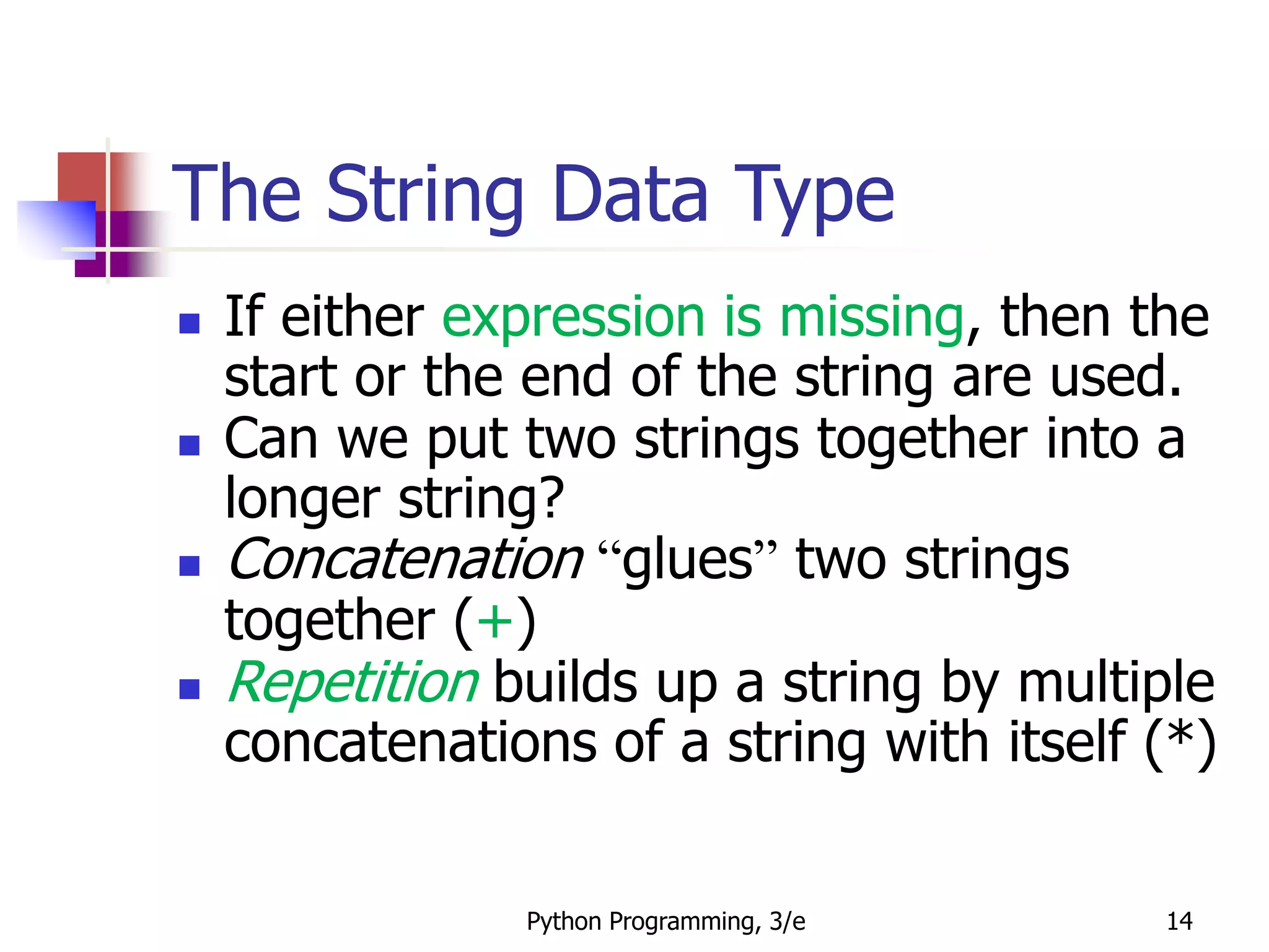Python Programming, 3/e 14
The String Data Type
 If either expression is missing, then the
start or the end of the string are used.
 Can we put two strings together into a
longer string?
 Concatenation “glues” two strings
together (+)
 Repetition builds up a string by multiple
concatenations of a string with itself (*)
 