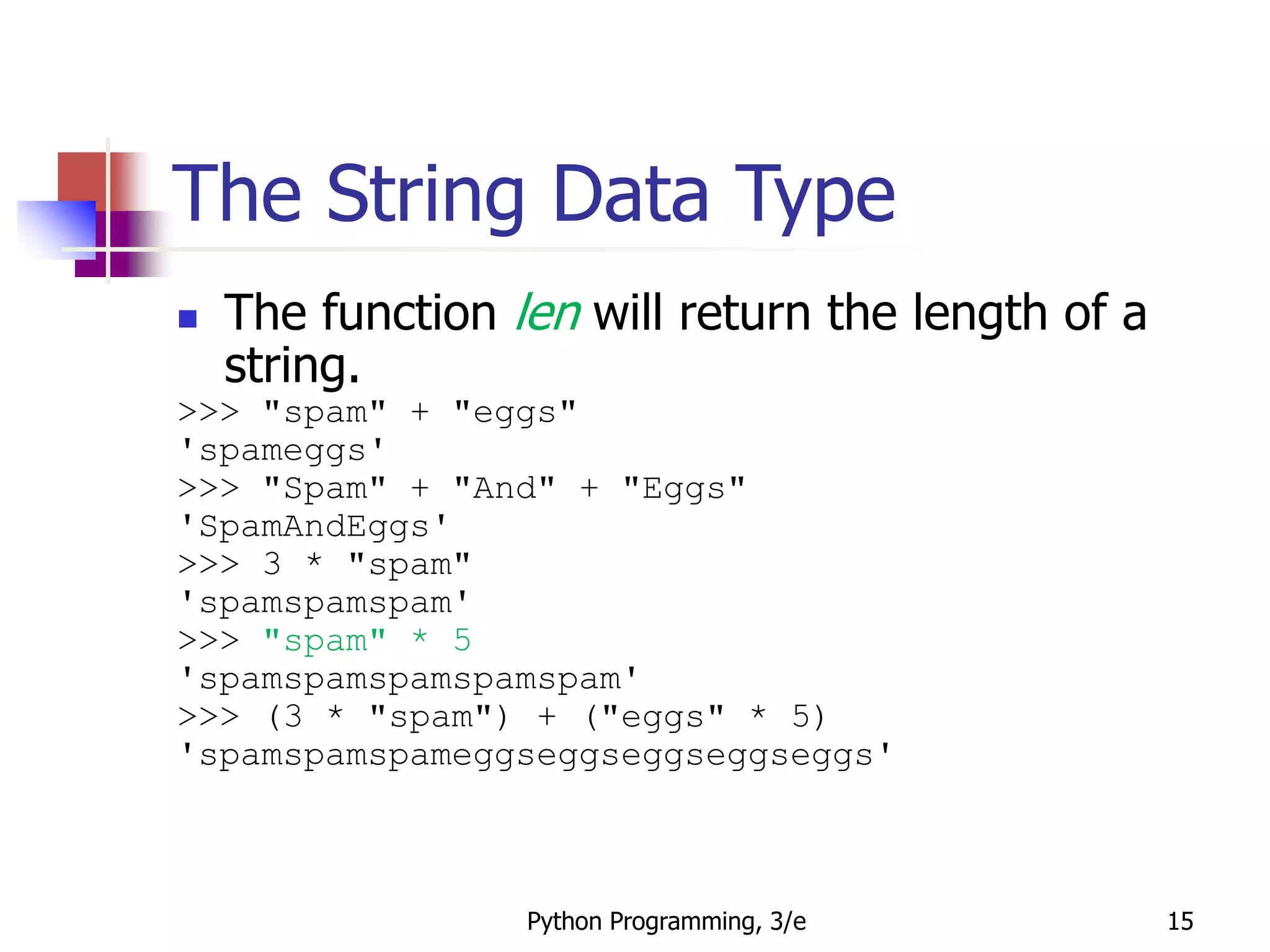 Python Programming, 3/e 15
The String Data Type
 The function len will return the length of a
string.
>>> "spam" + "eggs"
'spameggs'
>>> "Spam" + "And" + "Eggs"
'SpamAndEggs'
>>> 3 * "spam"
'spamspamspam'
>>> "spam" * 5
'spamspamspamspamspam'
>>> (3 * "spam") + ("eggs" * 5)
'spamspamspameggseggseggseggseggs'
 
