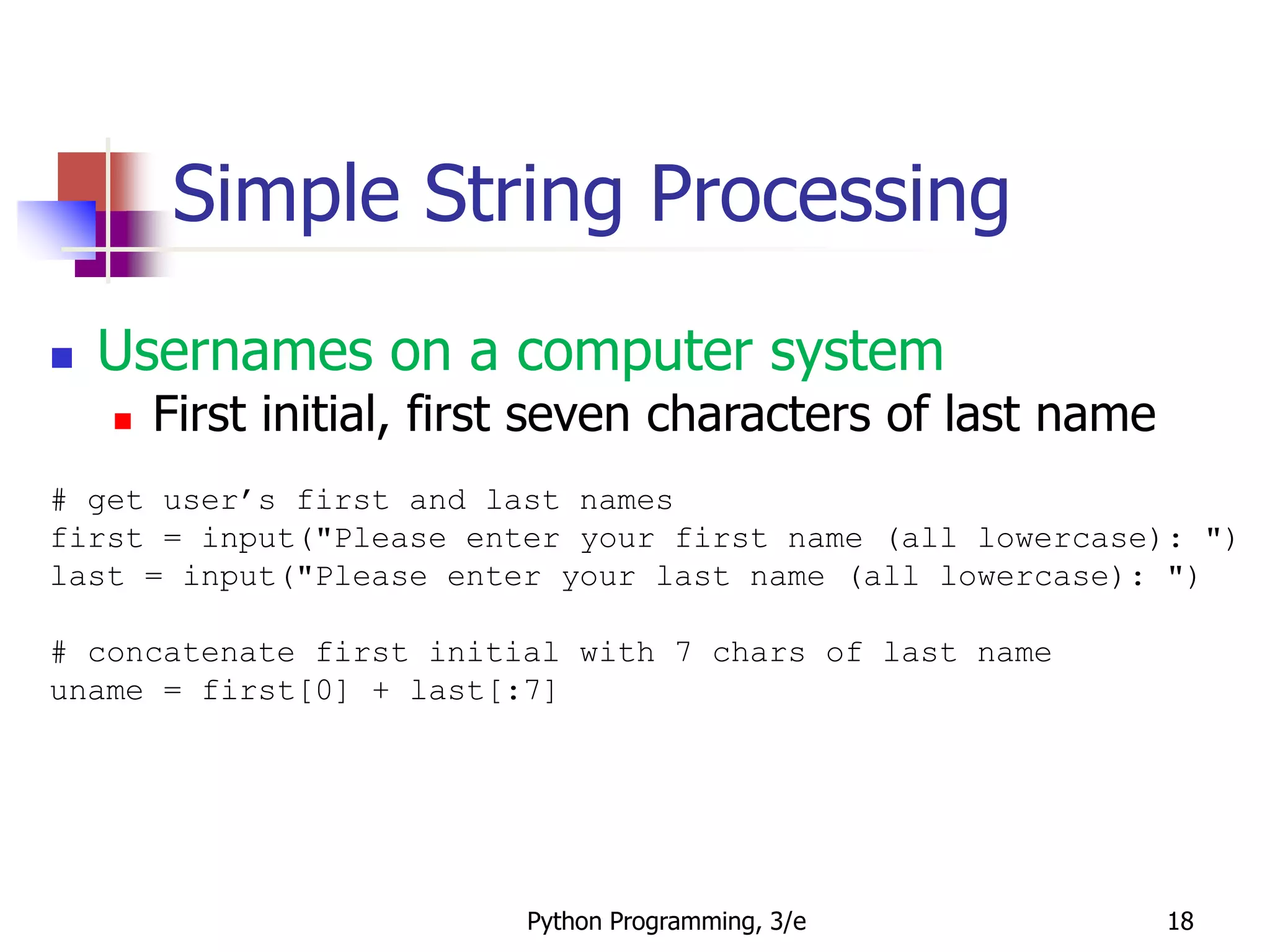 Python Programming, 3/e 18
Simple String Processing
 Usernames on a computer system
 First initial, first seven characters of last name
# get user’s first and last names
first = input("Please enter your first name (all lowercase): ")
last = input("Please enter your last name (all lowercase): ")
# concatenate first initial with 7 chars of last name
uname = first[0] + last[:7]
 