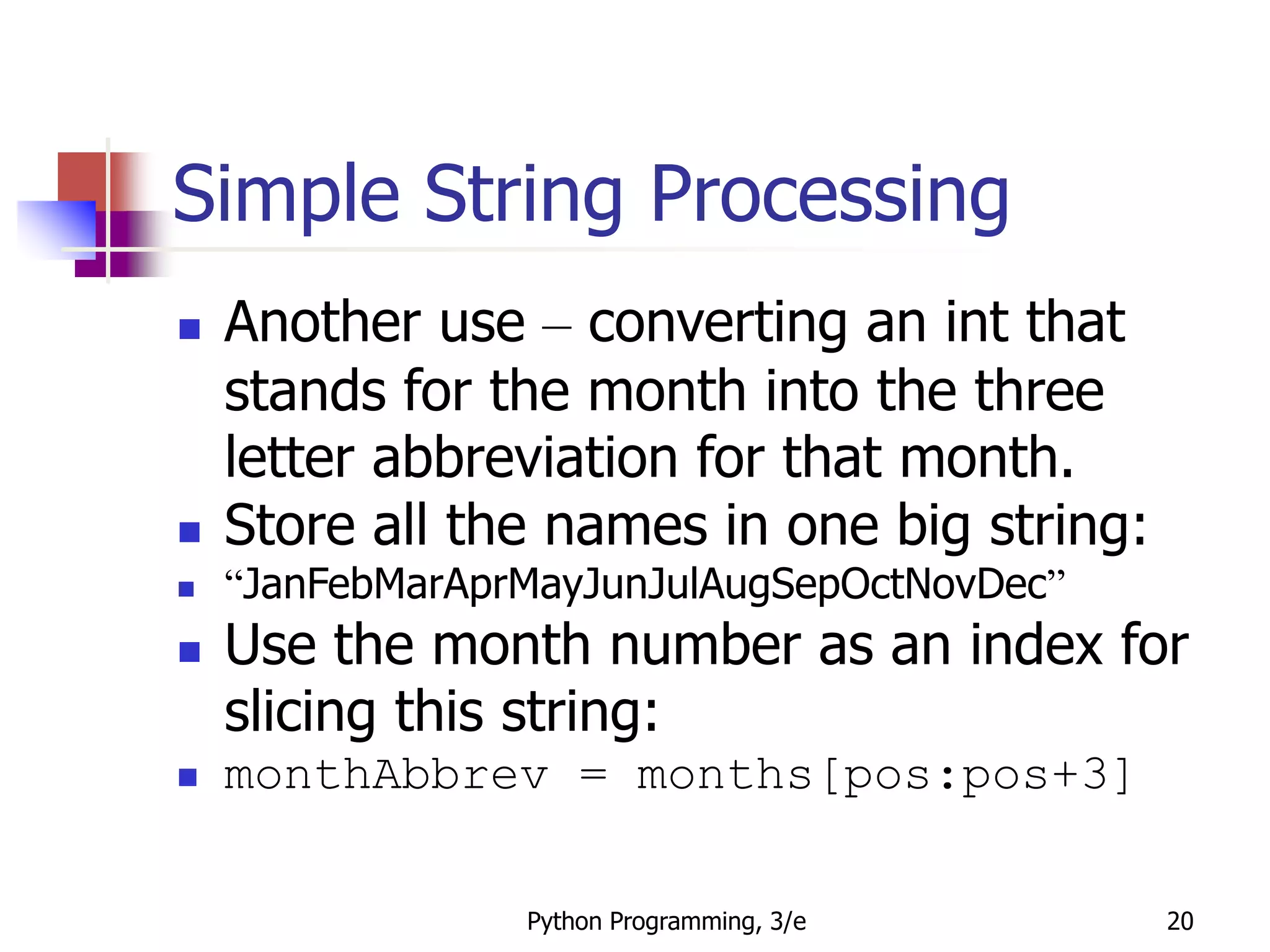 Python Programming, 3/e 20
Simple String Processing
 Another use – converting an int that
stands for the month into the three
letter abbreviation for that month.
 Store all the names in one big string:
 “JanFebMarAprMayJunJulAugSepOctNovDec”
 Use the month number as an index for
slicing this string:
 monthAbbrev = months[pos:pos+3]
 