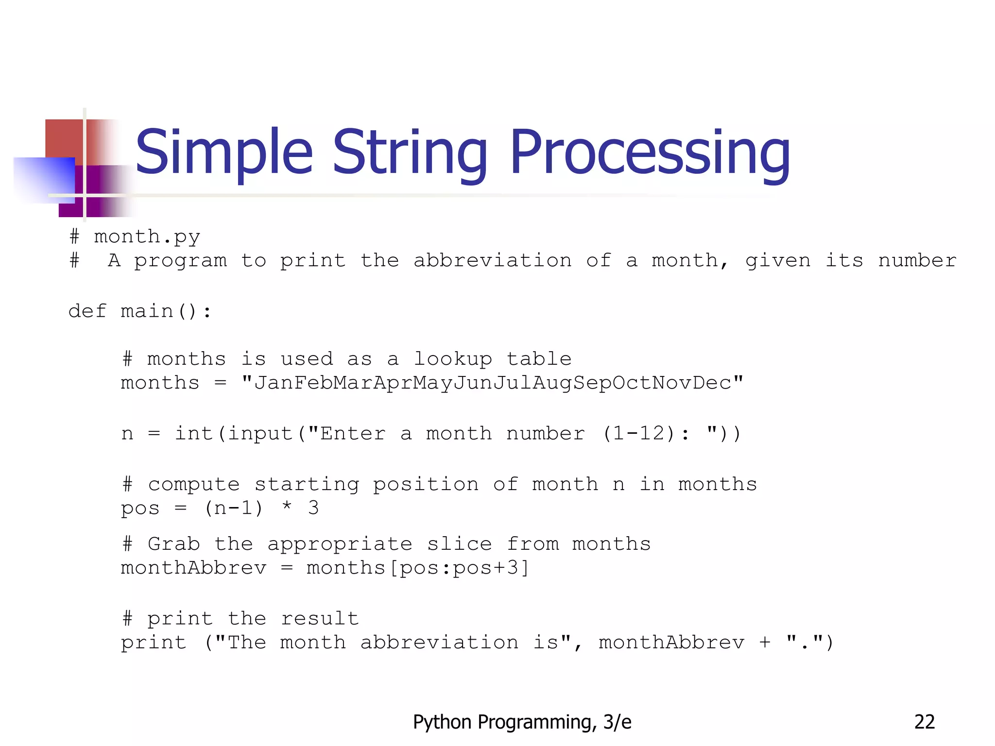 Python Programming, 3/e 22
Simple String Processing
# month.py
# A program to print the abbreviation of a month, given its number
def main():
# months is used as a lookup table
months = "JanFebMarAprMayJunJulAugSepOctNovDec"
n = int(input("Enter a month number (1-12): "))
# compute starting position of month n in months
pos = (n-1) * 3
# Grab the appropriate slice from months
monthAbbrev = months[pos:pos+3]
# print the result
print ("The month abbreviation is", monthAbbrev + ".")
 