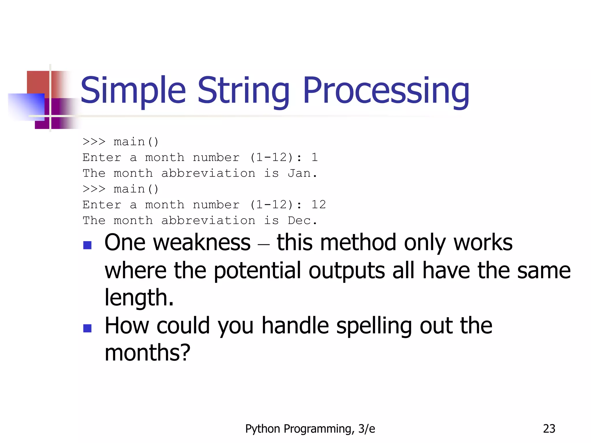 Python Programming, 3/e 23
Simple String Processing
>>> main()
Enter a month number (1-12): 1
The month abbreviation is Jan.
>>> main()
Enter a month number (1-12): 12
The month abbreviation is Dec.
 One weakness – this method only works
where the potential outputs all have the same
length.
 How could you handle spelling out the
months?
 