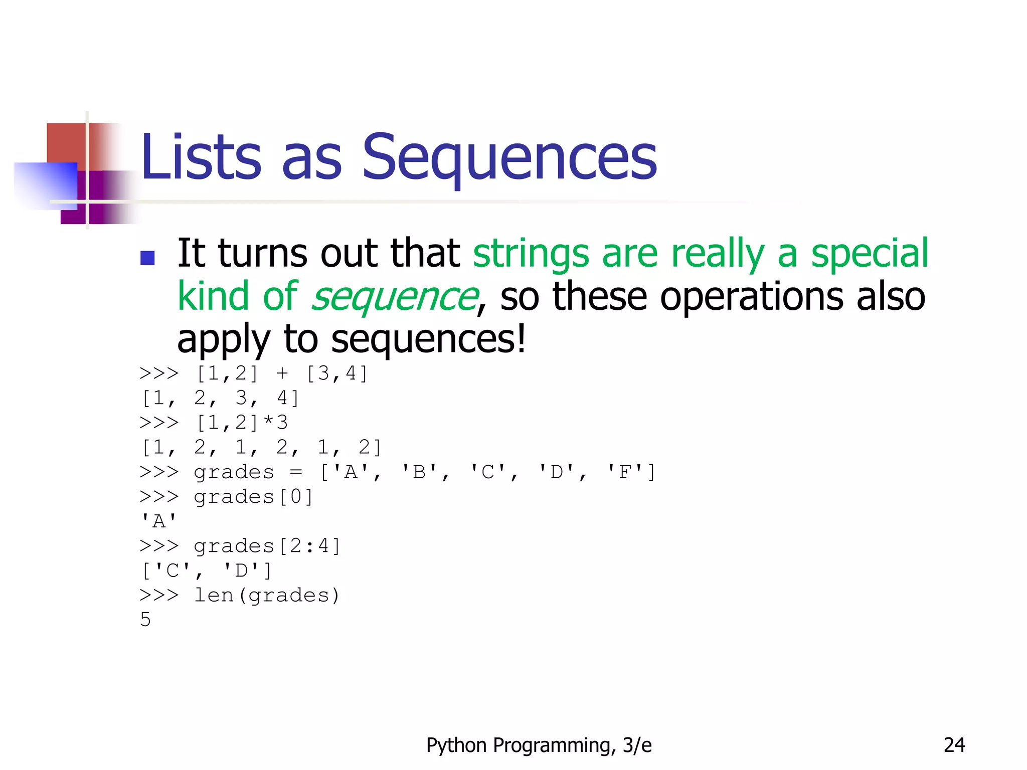 Python Programming, 3/e 24
Lists as Sequences
 It turns out that strings are really a special
kind of sequence, so these operations also
apply to sequences!
>>> [1,2] + [3,4]
[1, 2, 3, 4]
>>> [1,2]*3
[1, 2, 1, 2, 1, 2]
>>> grades = ['A', 'B', 'C', 'D', 'F']
>>> grades[0]
'A'
>>> grades[2:4]
['C', 'D']
>>> len(grades)
5
 