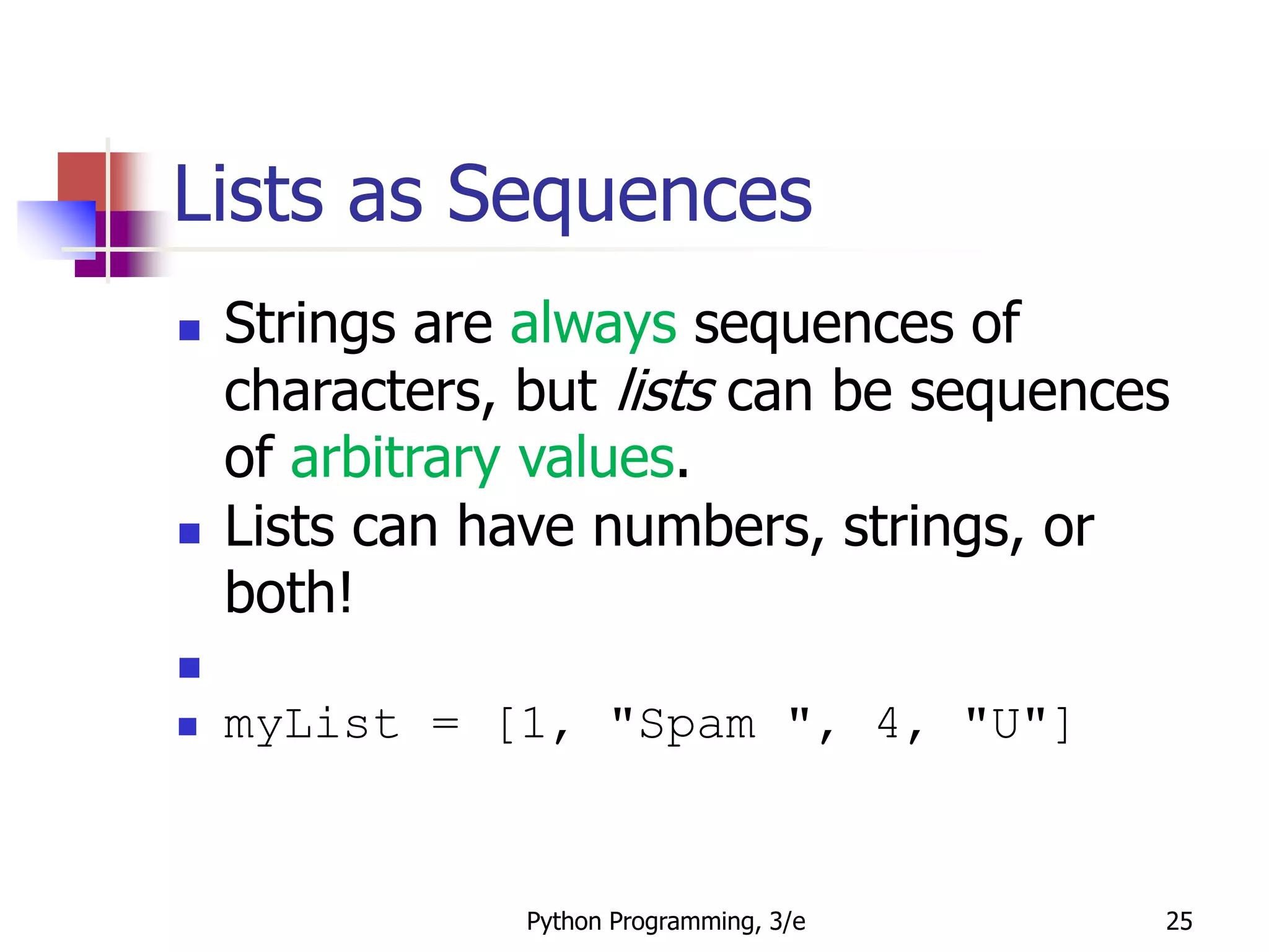 Python Programming, 3/e 25
Lists as Sequences
 Strings are always sequences of
characters, but lists can be sequences
of arbitrary values.
 Lists can have numbers, strings, or
both!

 myList = [1, "Spam ", 4, "U"]
 