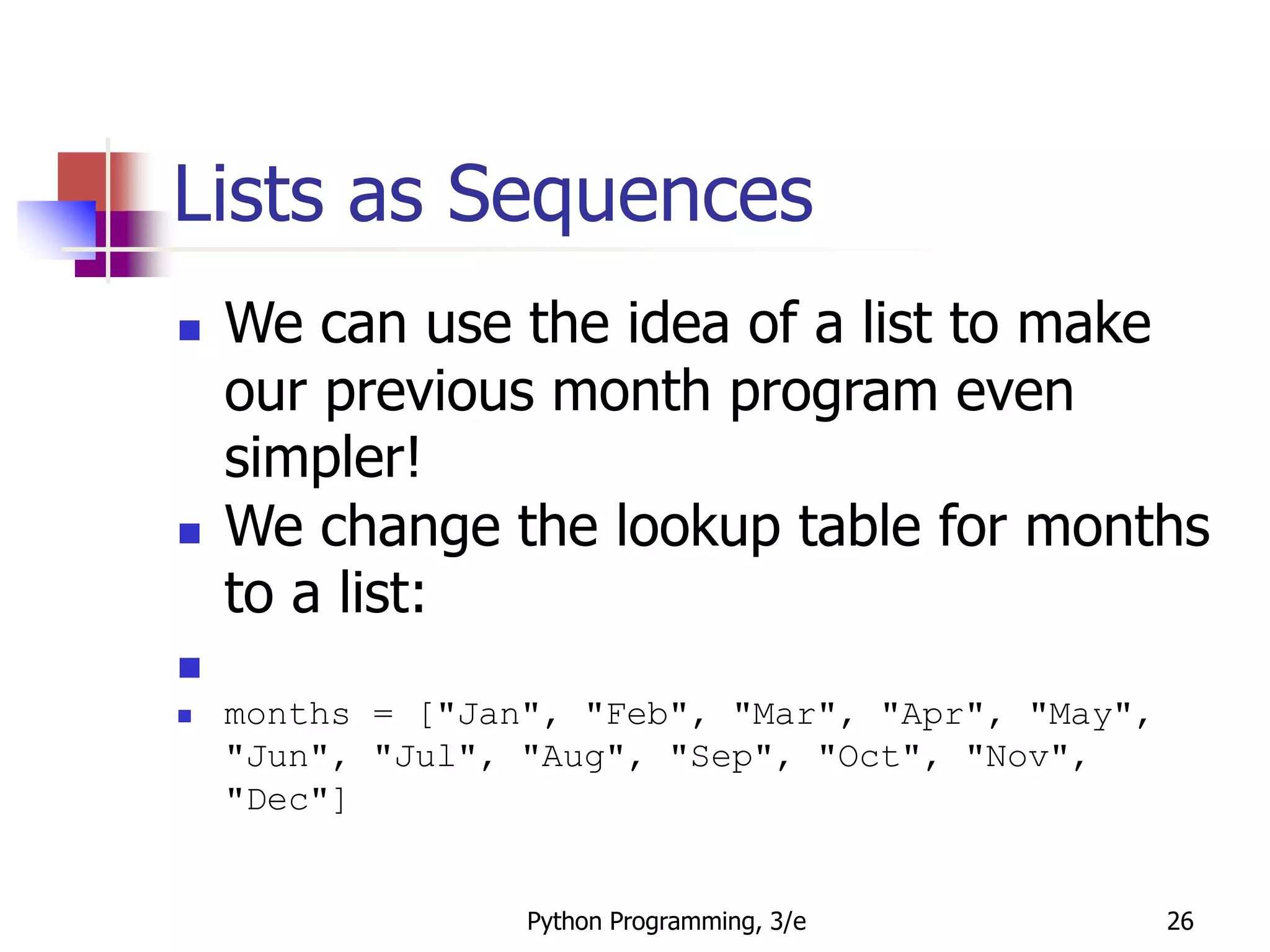 Python Programming, 3/e 26
Lists as Sequences
 We can use the idea of a list to make
our previous month program even
simpler!
 We change the lookup table for months
to a list:

 months = ["Jan", "Feb", "Mar", "Apr", "May",
"Jun", "Jul", "Aug", "Sep", "Oct", "Nov",
"Dec"]
 