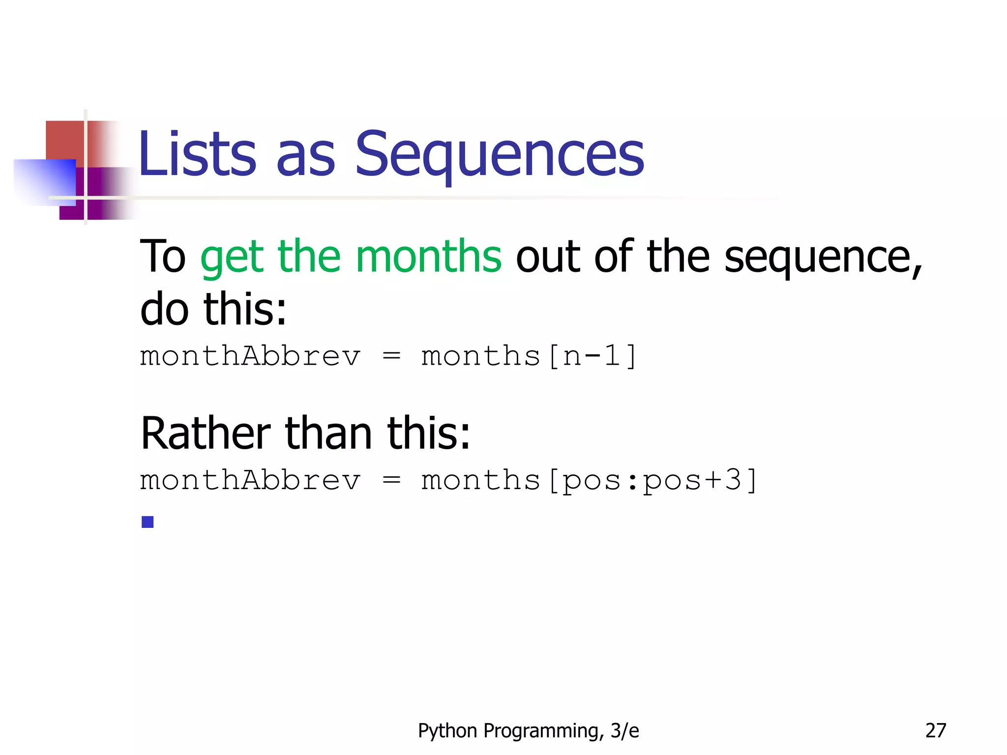 Python Programming, 3/e 27
Lists as Sequences
To get the months out of the sequence,
do this:
monthAbbrev = months[n-1]
Rather than this:
monthAbbrev = months[pos:pos+3]

 