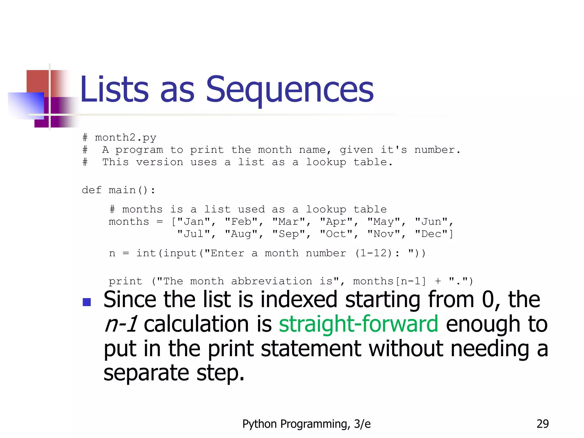 Python Programming, 3/e 29
Lists as Sequences
# month2.py
# A program to print the month name, given it's number.
# This version uses a list as a lookup table.
def main():
# months is a list used as a lookup table
months = ["Jan", "Feb", "Mar", "Apr", "May", "Jun",
"Jul", "Aug", "Sep", "Oct", "Nov", "Dec"]
n = int(input("Enter a month number (1-12): "))
print ("The month abbreviation is", months[n-1] + ".")
 Since the list is indexed starting from 0, the
n-1 calculation is straight-forward enough to
put in the print statement without needing a
separate step.
 
