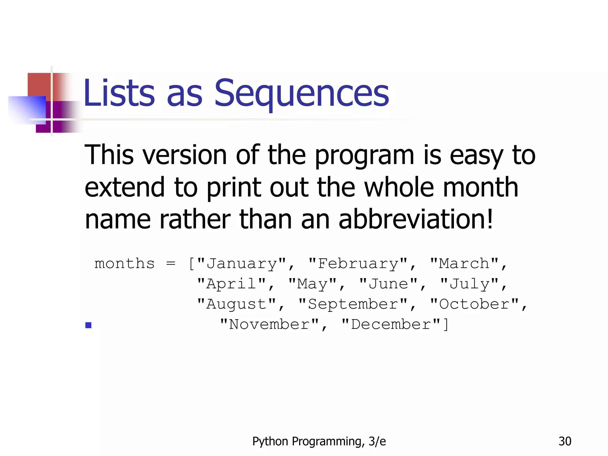 Python Programming, 3/e 30
Lists as Sequences
This version of the program is easy to
extend to print out the whole month
name rather than an abbreviation!
months = ["January", "February", "March",
"April", "May", "June", "July",
"August", "September", "October",
 "November", "December"]
 