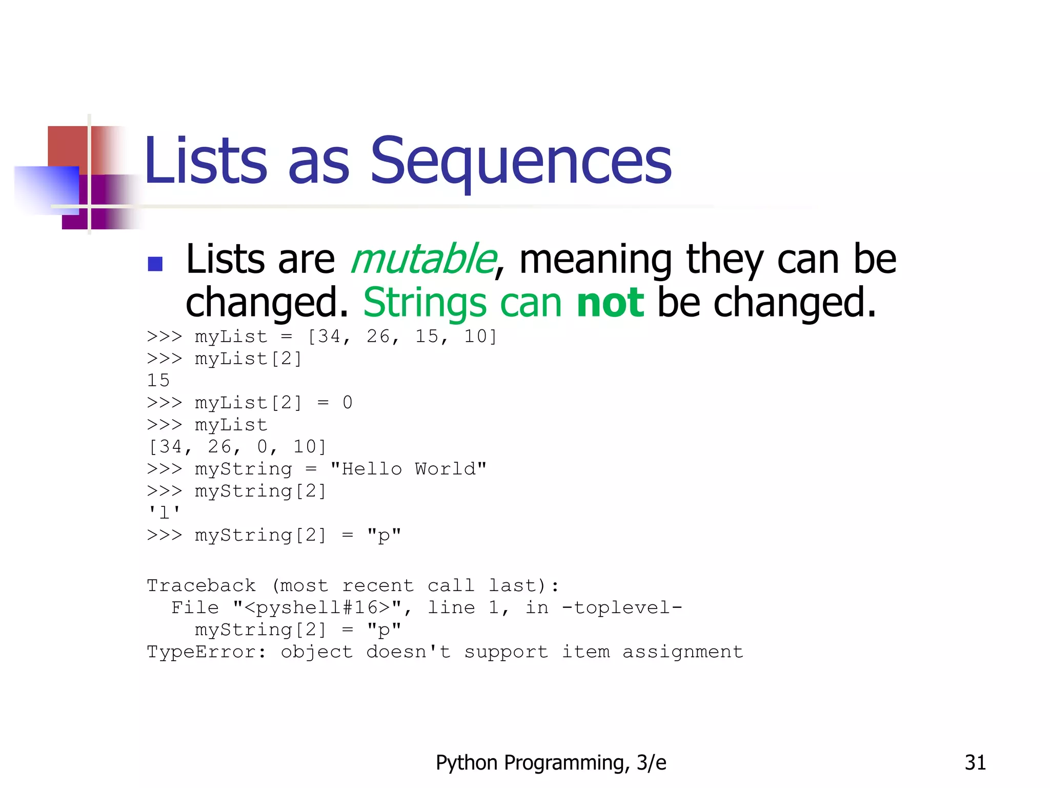 Python Programming, 3/e 31
Lists as Sequences
 Lists are mutable, meaning they can be
changed. Strings can not be changed.
>>> myList = [34, 26, 15, 10]
>>> myList[2]
15
>>> myList[2] = 0
>>> myList
[34, 26, 0, 10]
>>> myString = "Hello World"
>>> myString[2]
'l'
>>> myString[2] = "p"
Traceback (most recent call last):
File "<pyshell#16>", line 1, in -toplevel-
myString[2] = "p"
TypeError: object doesn't support item assignment
 