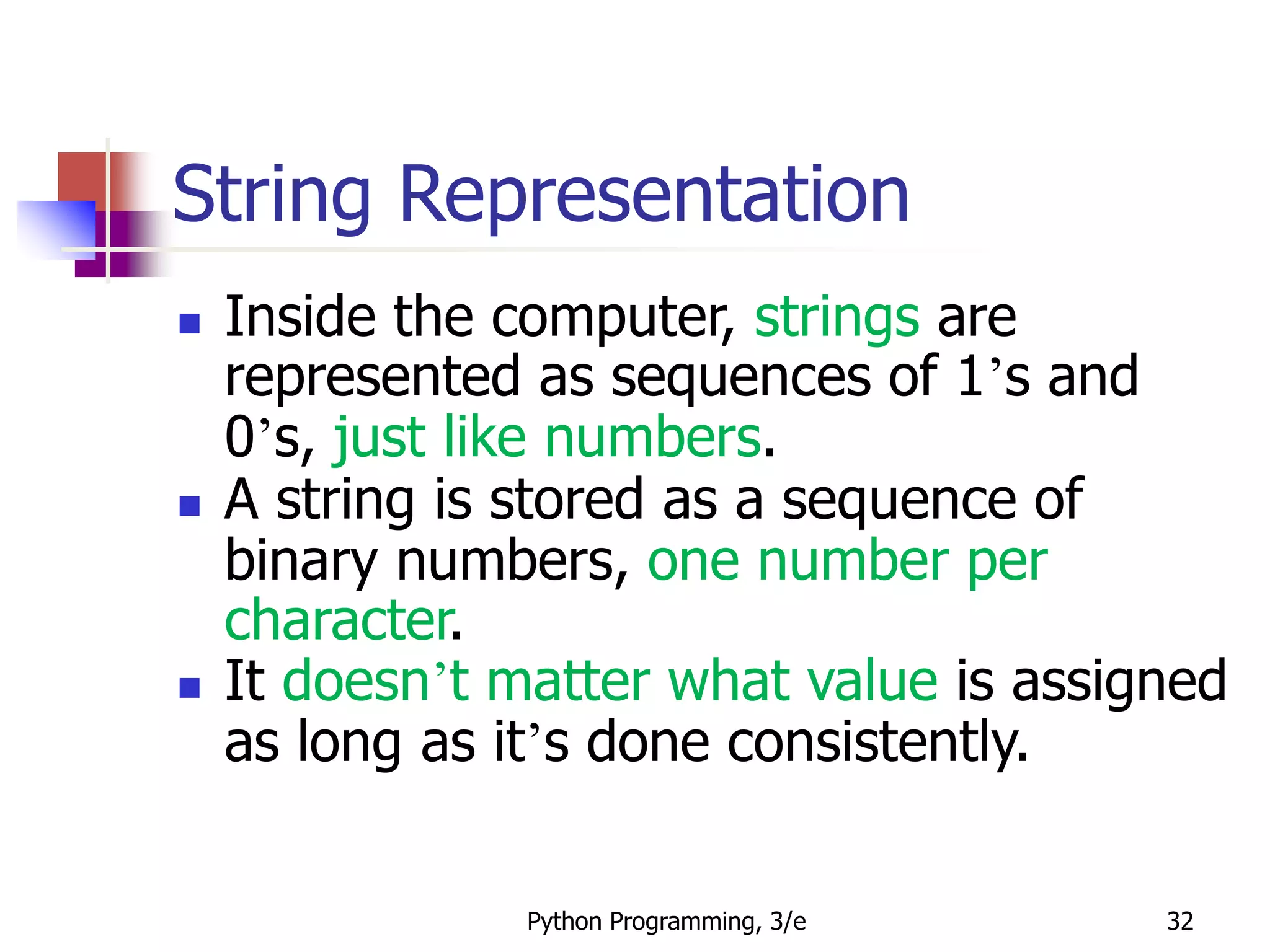Python Programming, 3/e 32
String Representation
 Inside the computer, strings are
represented as sequences of 1’s and
0’s, just like numbers.
 A string is stored as a sequence of
binary numbers, one number per
character.
 It doesn’t matter what value is assigned
as long as it’s done consistently.
 
