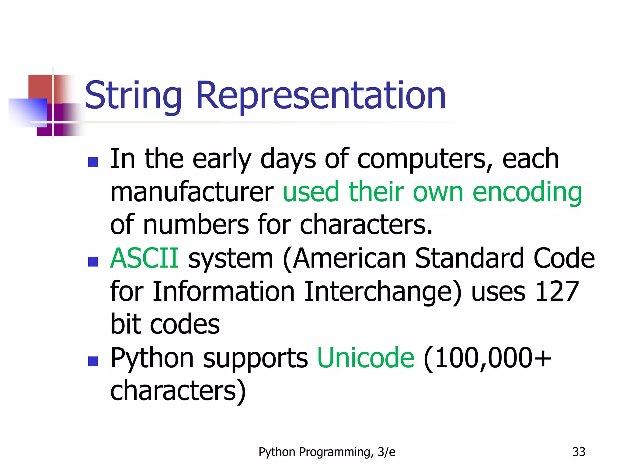 Python Programming, 3/e 33
String Representation
 In the early days of computers, each
manufacturer used their own encoding
of numbers for characters.
 ASCII system (American Standard Code
for Information Interchange) uses 127
bit codes
 Python supports Unicode (100,000+
characters)
 