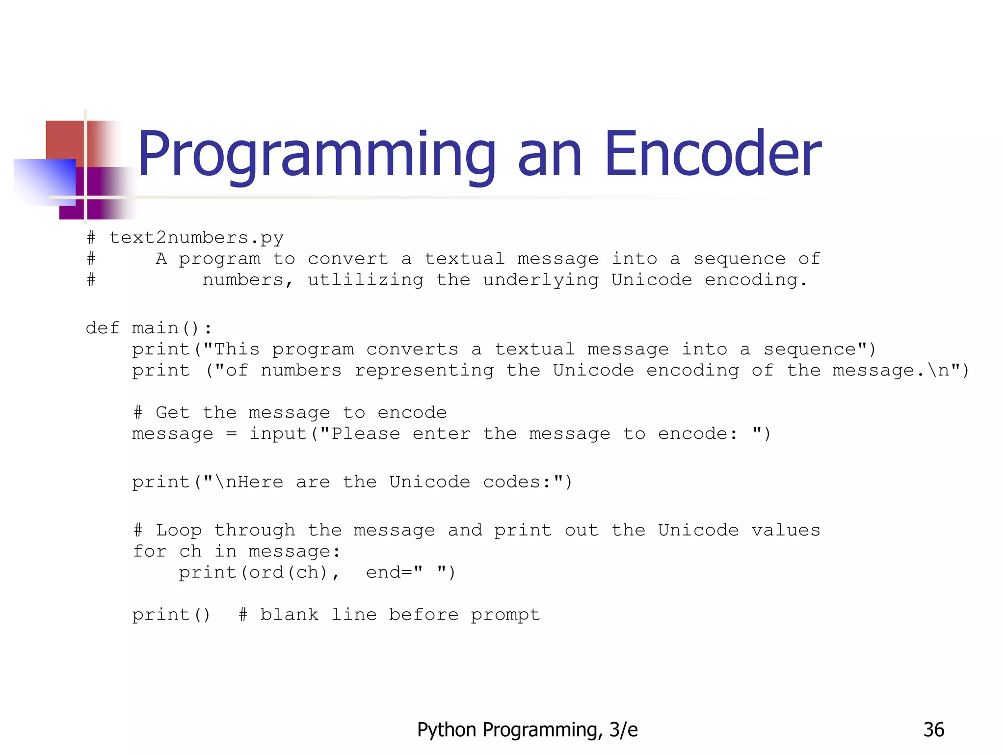 Python Programming, 3/e 36
Programming an Encoder
# text2numbers.py
# A program to convert a textual message into a sequence of
# numbers, utlilizing the underlying Unicode encoding.
def main():
print("This program converts a textual message into a sequence")
print ("of numbers representing the Unicode encoding of the message.n")
# Get the message to encode
message = input("Please enter the message to encode: ")
print("nHere are the Unicode codes:")
# Loop through the message and print out the Unicode values
for ch in message:
print(ord(ch), end=" ")
print() # blank line before prompt
 