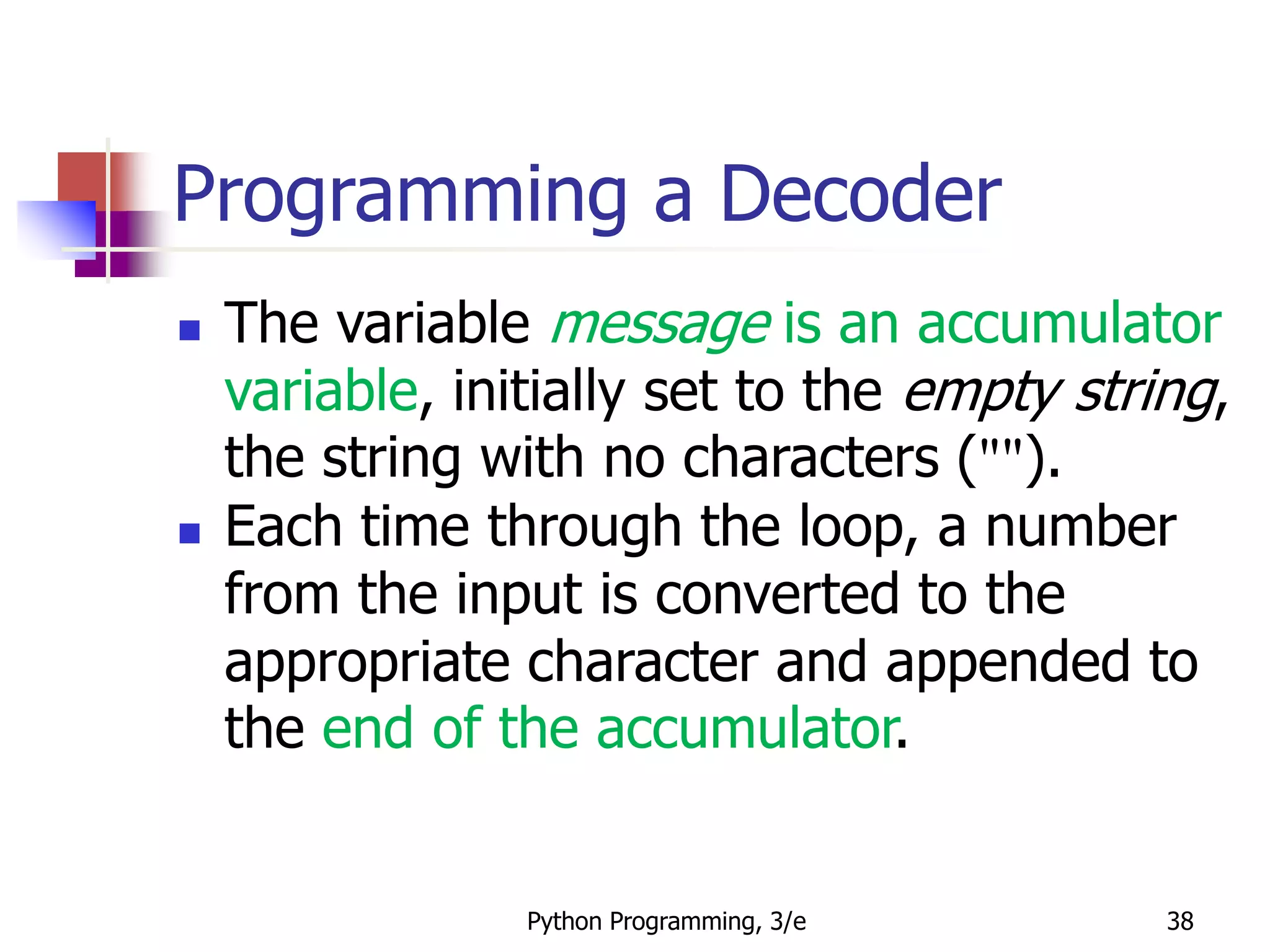 Python Programming, 3/e 38
Programming a Decoder
 The variable message is an accumulator
variable, initially set to the empty string,
the string with no characters ("").
 Each time through the loop, a number
from the input is converted to the
appropriate character and appended to
the end of the accumulator.
 