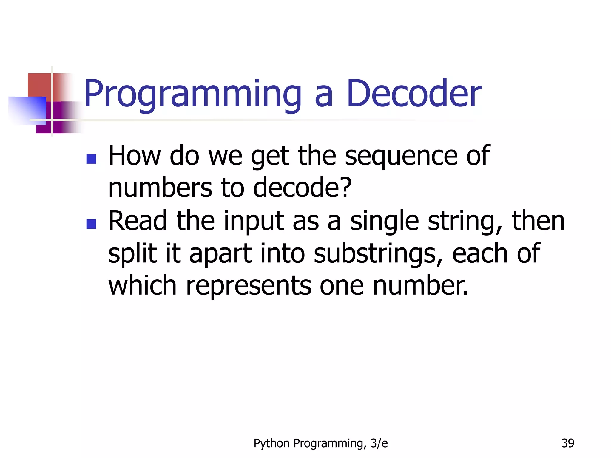 Python Programming, 3/e 39
Programming a Decoder
 How do we get the sequence of
numbers to decode?
 Read the input as a single string, then
split it apart into substrings, each of
which represents one number.
 