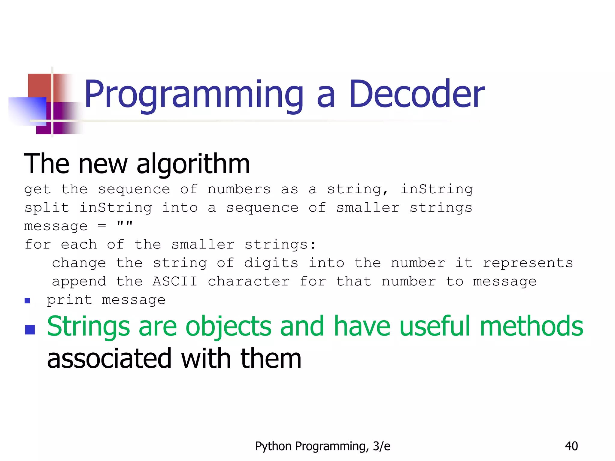 Python Programming, 3/e 40
Programming a Decoder
The new algorithm
get the sequence of numbers as a string, inString
split inString into a sequence of smaller strings
message = ""
for each of the smaller strings:
change the string of digits into the number it represents
append the ASCII character for that number to message
 print message
 Strings are objects and have useful methods
associated with them
 