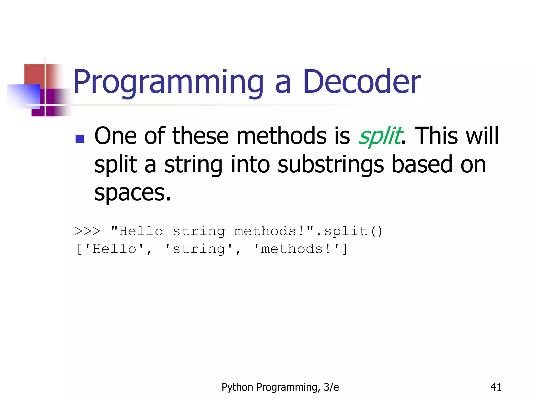 Python Programming, 3/e 41
Programming a Decoder
 One of these methods is split. This will
split a string into substrings based on
spaces.
>>> "Hello string methods!".split()
['Hello', 'string', 'methods!']
 