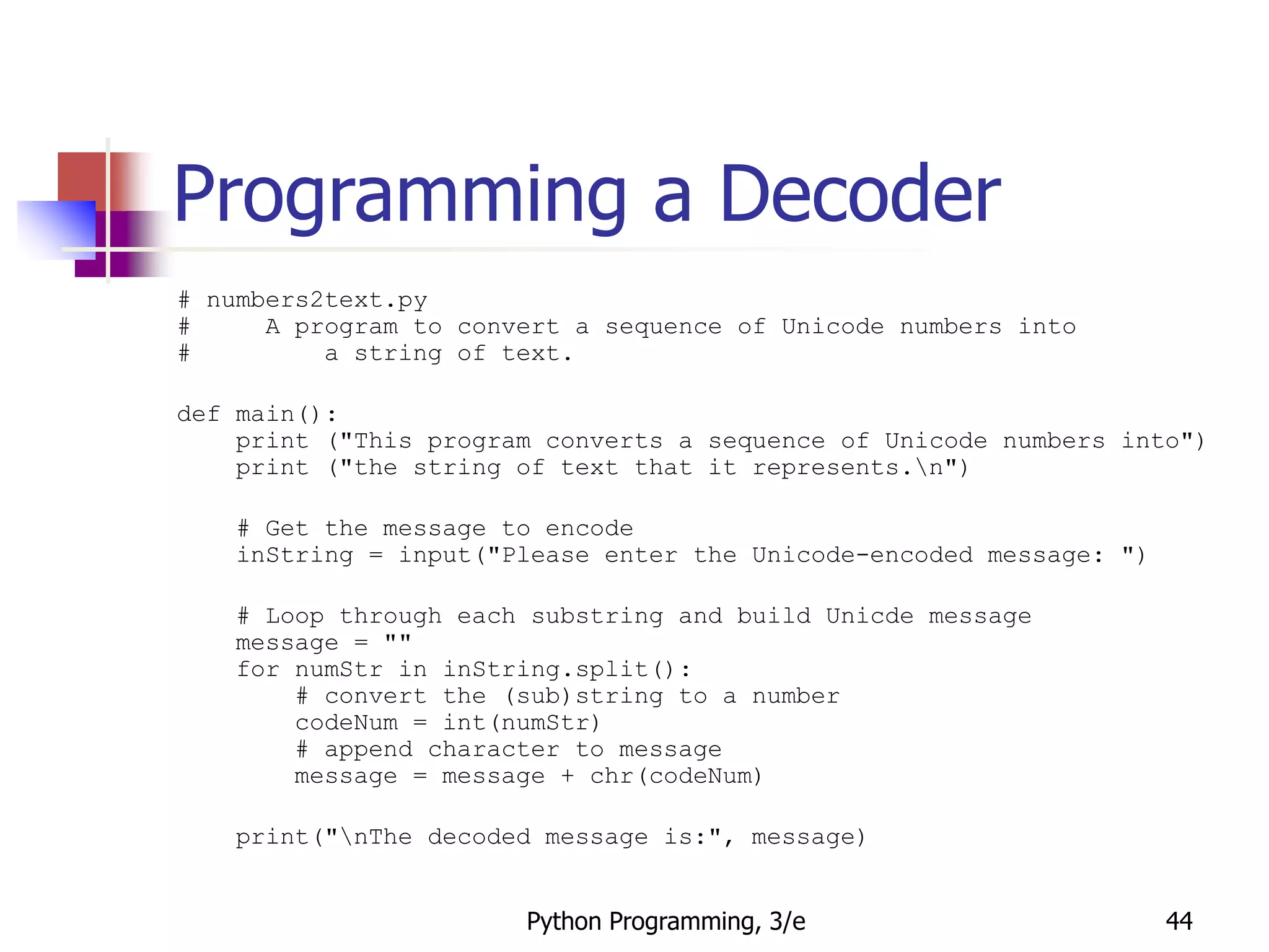 Python Programming, 3/e 44
Programming a Decoder
# numbers2text.py
# A program to convert a sequence of Unicode numbers into
# a string of text.
def main():
print ("This program converts a sequence of Unicode numbers into")
print ("the string of text that it represents.n")
# Get the message to encode
inString = input("Please enter the Unicode-encoded message: ")
# Loop through each substring and build Unicde message
message = ""
for numStr in inString.split():
# convert the (sub)string to a number
codeNum = int(numStr)
# append character to message
message = message + chr(codeNum)
print("nThe decoded message is:", message)
 