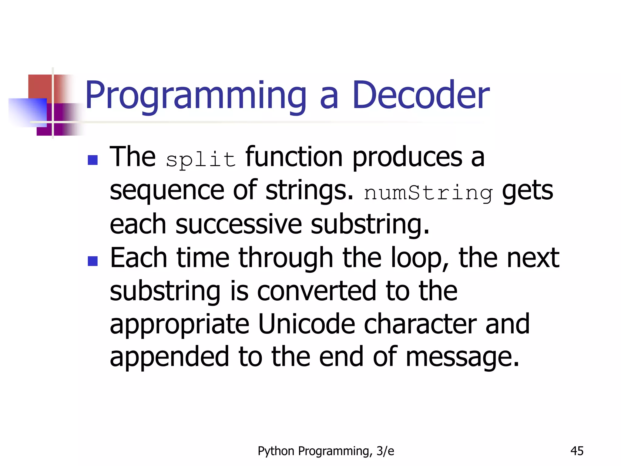 Python Programming, 3/e 45
Programming a Decoder
 The split function produces a
sequence of strings. numString gets
each successive substring.
 Each time through the loop, the next
substring is converted to the
appropriate Unicode character and
appended to the end of message.
 