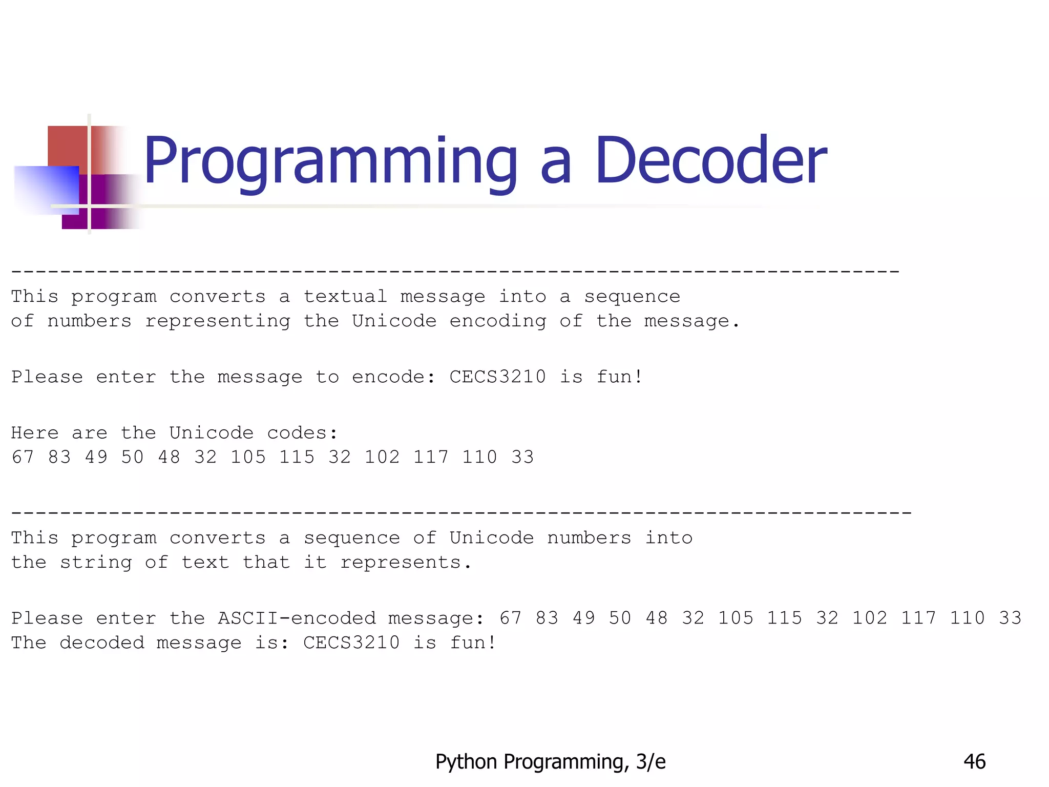 Python Programming, 3/e 46
Programming a Decoder
-------------------------------------------------------------------------
This program converts a textual message into a sequence
of numbers representing the Unicode encoding of the message.
Please enter the message to encode: CECS3210 is fun!
Here are the Unicode codes:
67 83 49 50 48 32 105 115 32 102 117 110 33
--------------------------------------------------------------------------
This program converts a sequence of Unicode numbers into
the string of text that it represents.
Please enter the ASCII-encoded message: 67 83 49 50 48 32 105 115 32 102 117 110 33
The decoded message is: CECS3210 is fun!
 