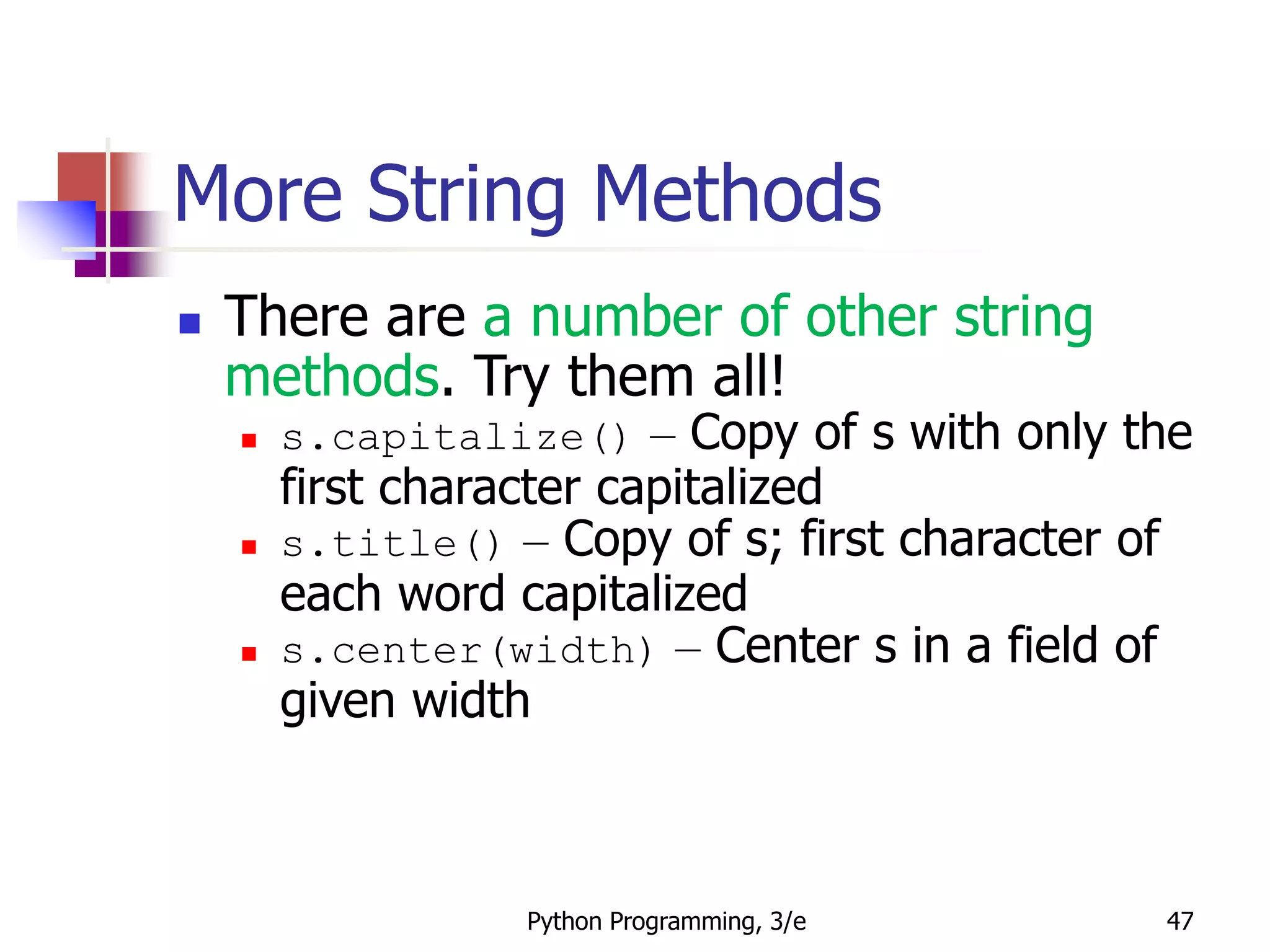 Python Programming, 3/e 47
More String Methods
 There are a number of other string
methods. Try them all!
 s.capitalize() – Copy of s with only the
first character capitalized
 s.title() – Copy of s; first character of
each word capitalized
 s.center(width) – Center s in a field of
given width
 