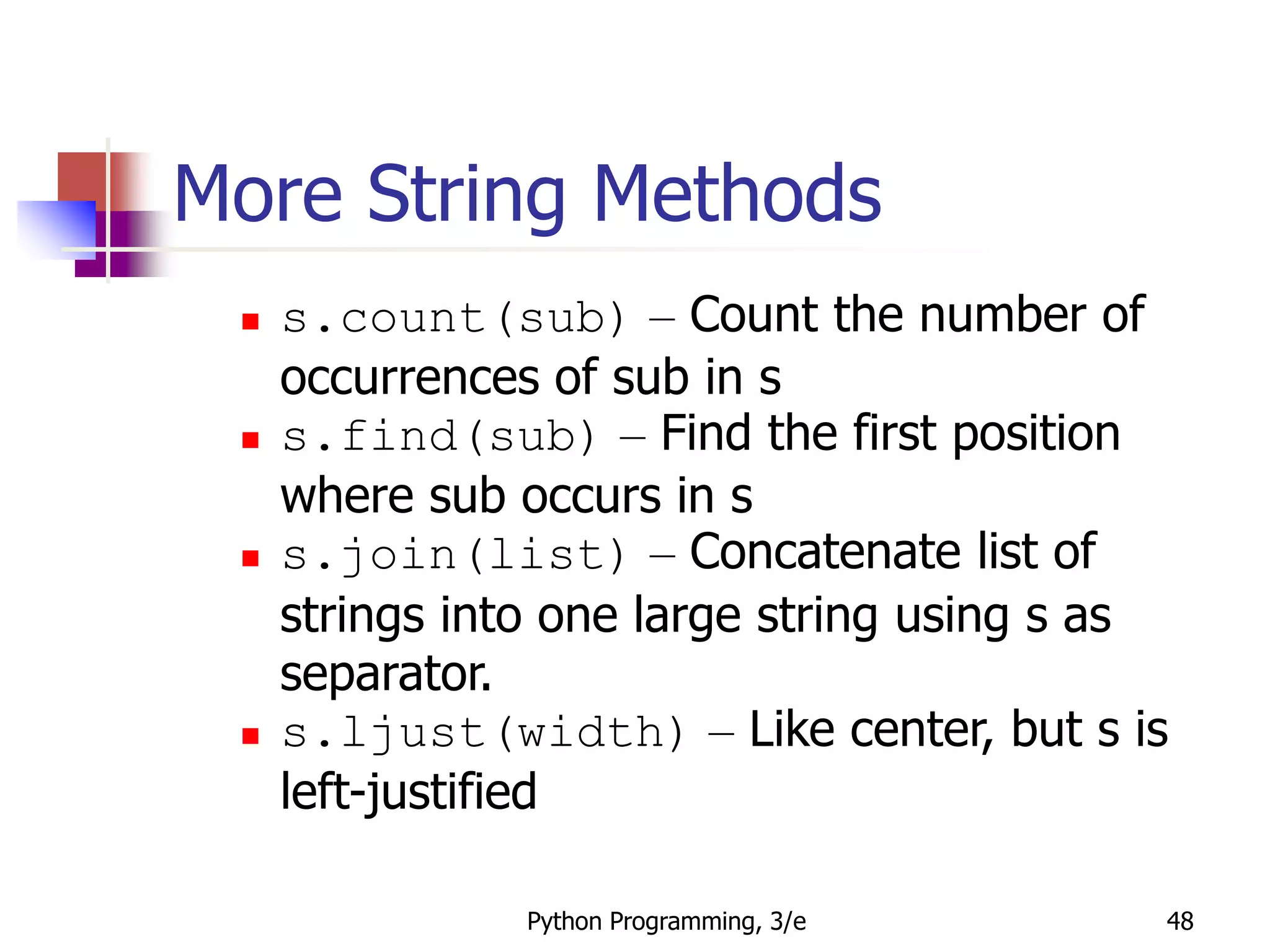 Python Programming, 3/e 48
More String Methods
 s.count(sub) – Count the number of
occurrences of sub in s
 s.find(sub) – Find the first position
where sub occurs in s
 s.join(list) – Concatenate list of
strings into one large string using s as
separator.
 s.ljust(width) – Like center, but s is
left-justified
 