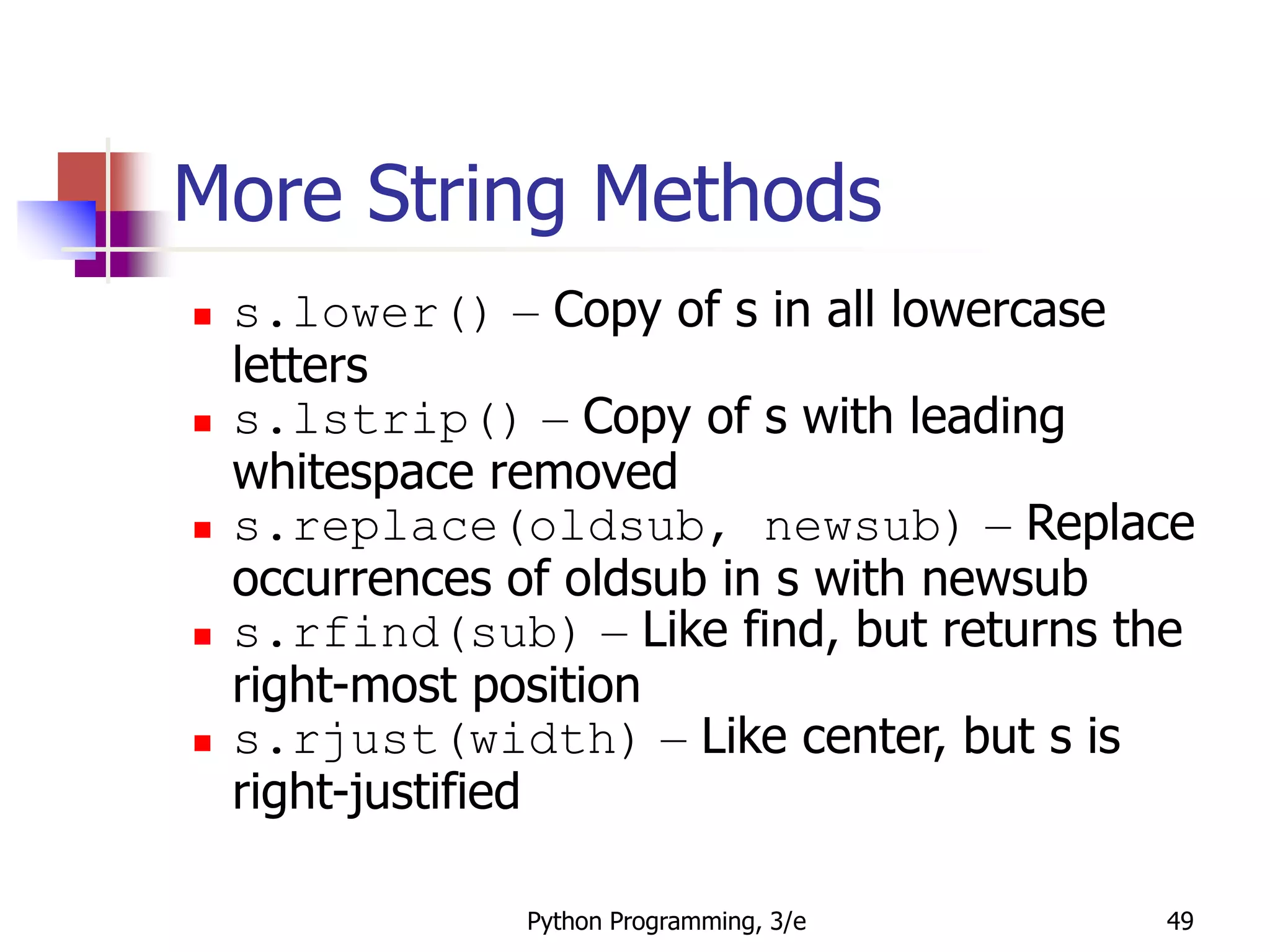 Python Programming, 3/e 49
More String Methods
 s.lower() – Copy of s in all lowercase
letters
 s.lstrip() – Copy of s with leading
whitespace removed
 s.replace(oldsub, newsub) – Replace
occurrences of oldsub in s with newsub
 s.rfind(sub) – Like find, but returns the
right-most position
 s.rjust(width) – Like center, but s is
right-justified
 