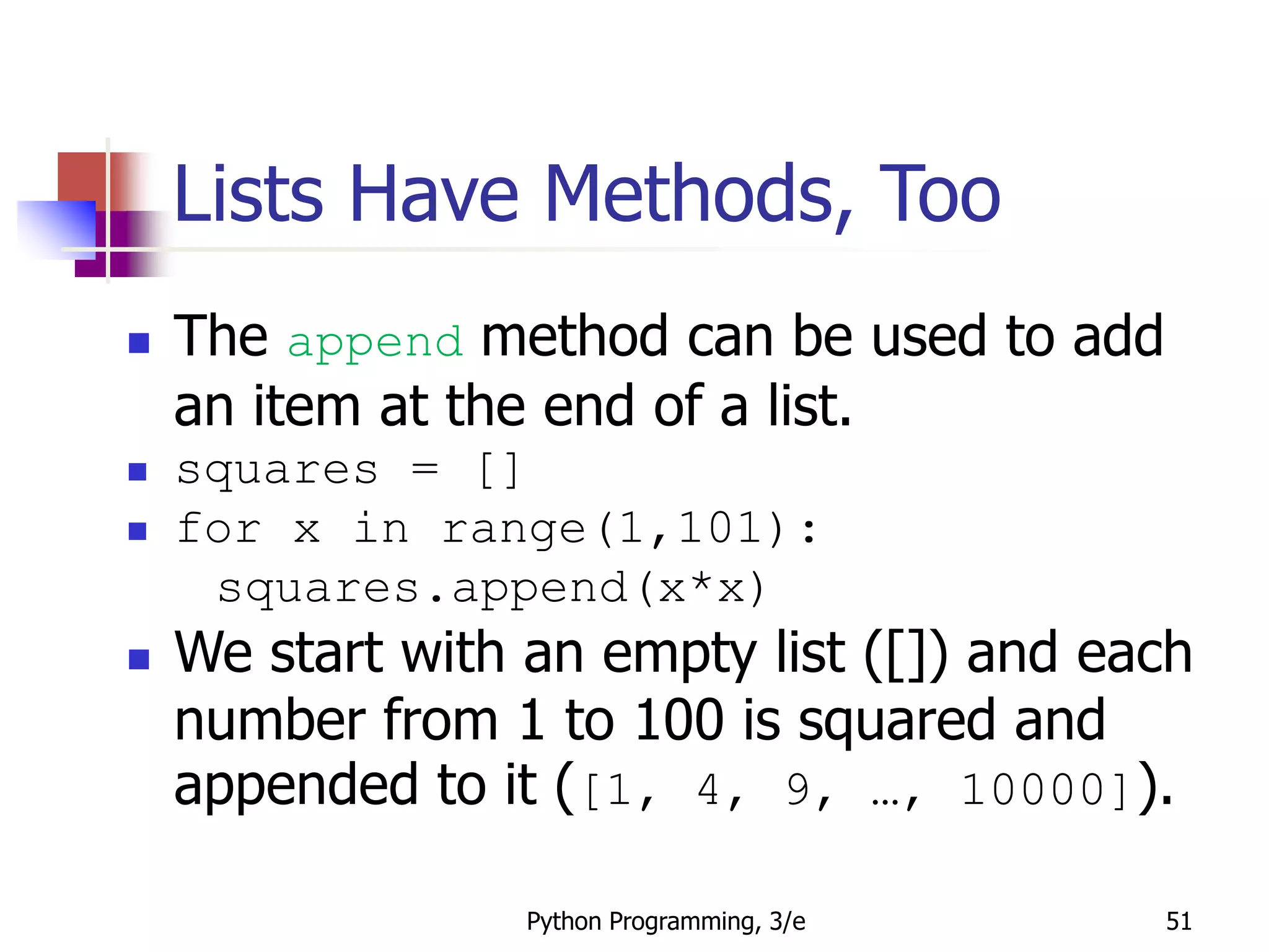 Python Programming, 3/e 51
Lists Have Methods, Too
 The append method can be used to add
an item at the end of a list.
 squares = []
 for x in range(1,101):
squares.append(x*x)
 We start with an empty list ([]) and each
number from 1 to 100 is squared and
appended to it ([1, 4, 9, …, 10000]).
 