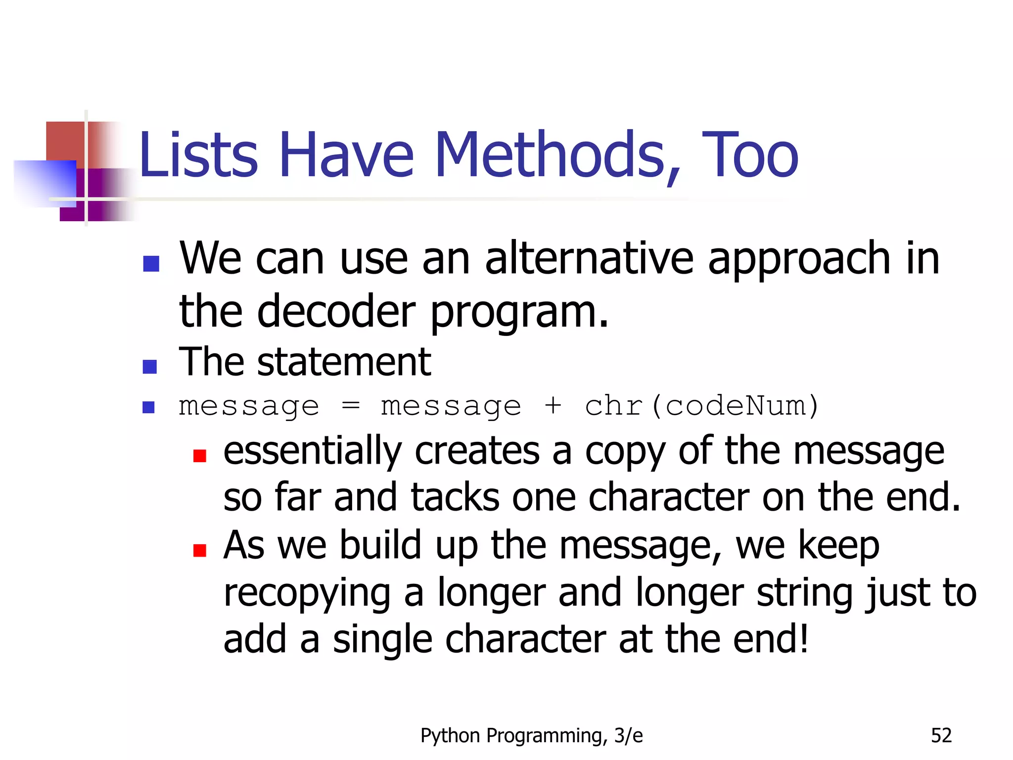 Python Programming, 3/e 52
Lists Have Methods, Too
 We can use an alternative approach in
the decoder program.
 The statement
 message = message + chr(codeNum)
 essentially creates a copy of the message
so far and tacks one character on the end.
 As we build up the message, we keep
recopying a longer and longer string just to
add a single character at the end!
 