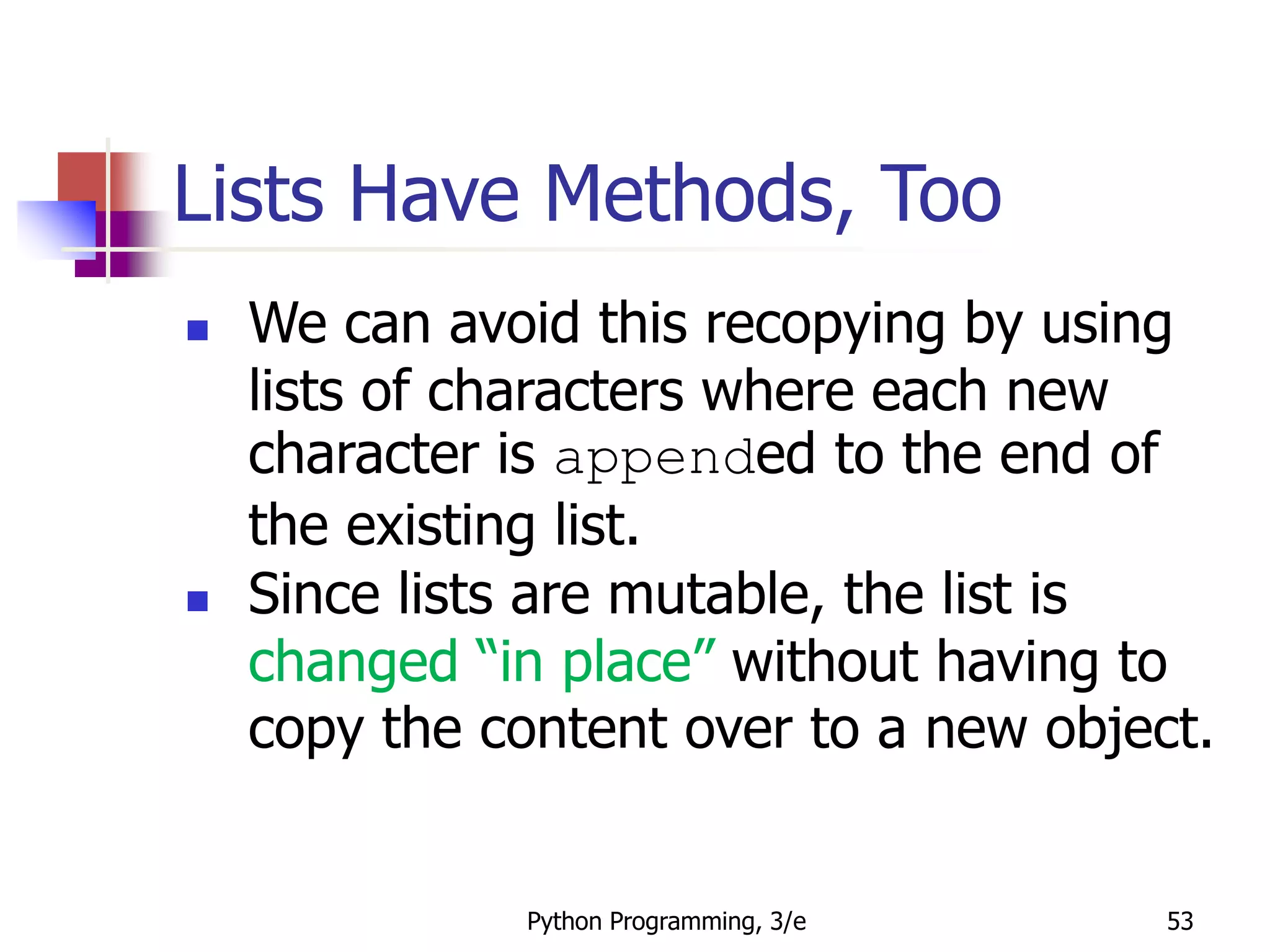 Python Programming, 3/e 53
Lists Have Methods, Too
 We can avoid this recopying by using
lists of characters where each new
character is appended to the end of
the existing list.
 Since lists are mutable, the list is
changed “in place” without having to
copy the content over to a new object.
 