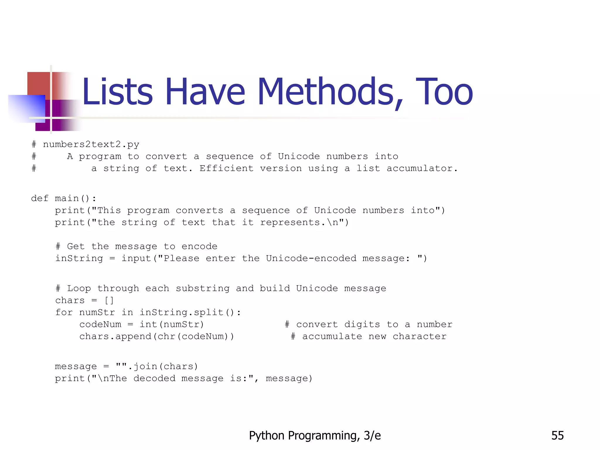 Python Programming, 3/e 55
Lists Have Methods, Too
# numbers2text2.py
# A program to convert a sequence of Unicode numbers into
# a string of text. Efficient version using a list accumulator.
def main():
print("This program converts a sequence of Unicode numbers into")
print("the string of text that it represents.n")
# Get the message to encode
inString = input("Please enter the Unicode-encoded message: ")
# Loop through each substring and build Unicode message
chars = []
for numStr in inString.split():
codeNum = int(numStr) # convert digits to a number
chars.append(chr(codeNum)) # accumulate new character
message = "".join(chars)
print("nThe decoded message is:", message)
 
