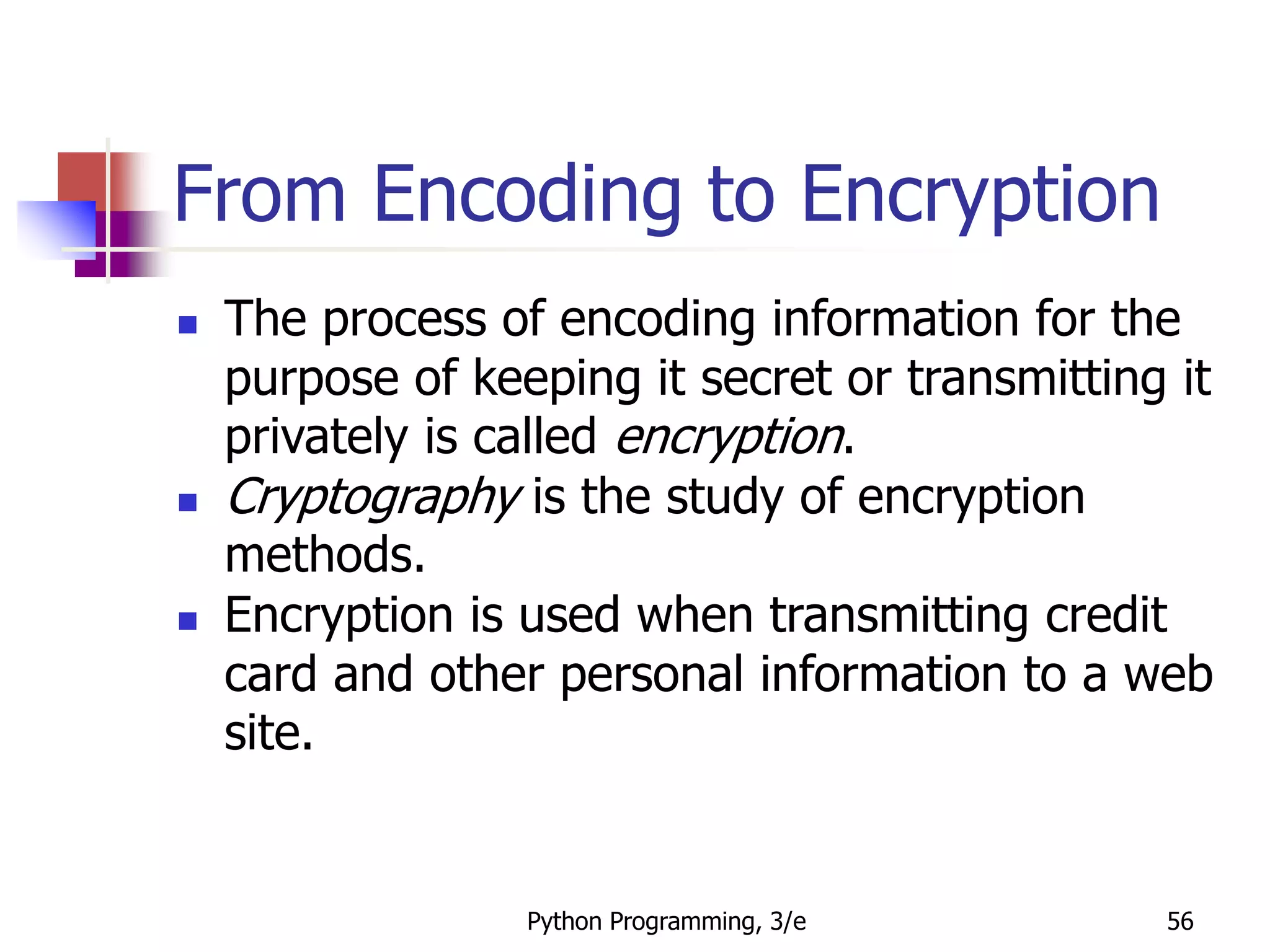 Python Programming, 3/e 56
From Encoding to Encryption
 The process of encoding information for the
purpose of keeping it secret or transmitting it
privately is called encryption.
 Cryptography is the study of encryption
methods.
 Encryption is used when transmitting credit
card and other personal information to a web
site.
 